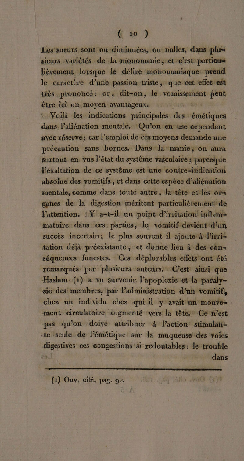 Les’ sueurs sont ou diminuées, ou nulles, dans plu« sieurs variétés . de la monomanie, et-c’est particus lièrement lorsque le délire monomaniaque: prend le caractère d’une passion triste, que cet effet est téès prononcé: or, dit-on, le vomissement re être ici un moyen avantageux. DURE, Voilà les indications principales des émétiques dans l’aliénation mentale. Qu’on en use cependant avéc réserve; car l’emploi de ces moyens demande une précaution sans bornes. Dans la: manie ; On aura surtout en vue l’état du système vasculaire ; parceque Féxaltation de ce système est tune contre-indication absolne des vomitifs , et dans cette espèce d’aliénation mentale, comme dans toute autre, la tète er les or+ gahes de la digestion méritent particulièrement de l'attention. : Ÿ at-il un point d’irritation! inflaime matoire dans ces: parties, le vomitif devient d'un succès incertain; le plus souvent il ajoute awl'irri- tation déjà préexistanté, et donne lieu à des con- séquences funestes. Ces déplorables effets ont été rémarqués par plusieurs ‘auteurs: «C'est ainsi que Haslam: (1) a vu survenir l’apoplexie et la pataly- sie des membres, par Padministyation d’un vomitif, chez un individu chez qui il y: avait ün'motivé- ment: circulatoire ‘augmenté vers la têtes’ Ge n’est -pas qu'on doive attribuer :à l’action’ stimulañi- te seule de l’émétique sur la muqueuse des voies digestishs ces congestions si redoutables: le trouble dans