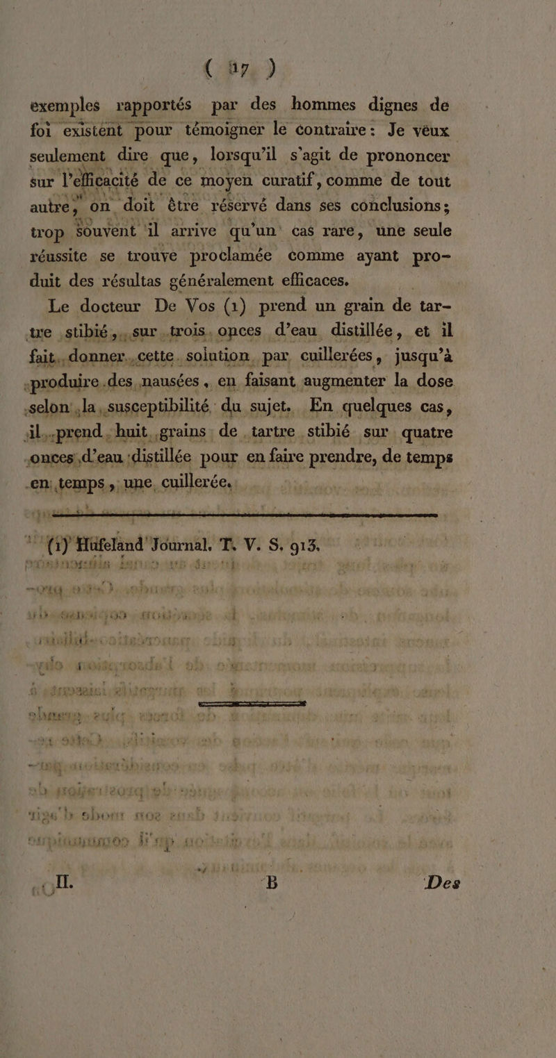 ( üys ) exemples rapportés par des hommes dignes de foi existent pour témoigner le contraire: Je vêux seulement dire. que, lorsqu'il s’agit de prononcer sur Delfcacité de ce moÿen curatif, comme de tout autre, on doit être réservé dans ses conclusions ; trop CE à il arrive qu’ un cas rare, une seule réussite se trouve proclamée éomme ayant pro- duit des résultas généralement efficaces. Le docteur De Vos (1) prend un grain de tar- te stibié,..sur trois, onces d’eau distillée, et il fait, donner..cette. solution, par, cuillerées, jusqu’à «produire.des nausées, en faisant augmenter la dose selon , la susceptibilité du sujet. En quelques cas, äl..prend ; huit, grains de ,tartre. stibié sur quatre onces!, d’eau ‘distillée pour en faire prendre, de temps en: temps, une, cuillerée, : 117 __ nn à Hifilind di T. V.S, JA REED TE à this 3 Est f “é . EE NB Des