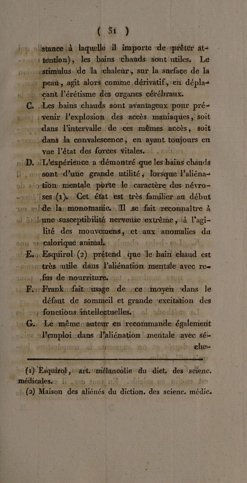 buts oil istante D laquelle il iaborté de: «prêter ât= Hu téntion), les ‘bains chauds :sont utiles, Le «stimulus -ide !la ichaleür, sur la surface de la peaü, agit alors comme dérivatif, ren dépla- . +) vcant l’érétisme des organes cérébraux. C. .Les bains chauds sont avantageux pour pré pol : venir l'explosion des accès maniaques, soit « vdans l'intervalle ‘de :ces mêmes accès, soit dans da convalescence, en ayant toujours en vue l’état des forces vitales. .: .:,» 1 D. LANTA a démontré ga lesbains chauds “sont -d’utie grande utilité, “lorsque Paliéna- ob #50tiün, mentale ‘porte de caractère des: névro- {ses a(2 0 Cet état. est :très familier.au début a de :larmonomanie. Il se ‘fait reconnaître à sl «(VE Ra nerveuse lextrème à l'agi- lité des mouvemens,.:et aux anomulics du :r-caloriqué: animal, bunptlo : exied. 8 8 ue Esquirol. (2) prétend. que. Je: E hé hand est srentrès utile dans perte mentale avec re fus de mourritures HOT CCE Ra sax &gt; Frank. sfait usage . da «ce::moyen dans le défaut de sommeil et grande ‘excitation des y fonctions intellectuelles. :! 562: ic Le Le. même: ‘auteur en : recommande: set emploi :dans J'aliénation! mentale ravec s6- iguc MSEMOLR. LOC + che 2 (1) Esquitob ,: ant omélancolie ‘du ‘diet, des 'scienc. médicales. : li .a2s à LE à. 0 (2) Maison des René ie sr Le scienc. aies