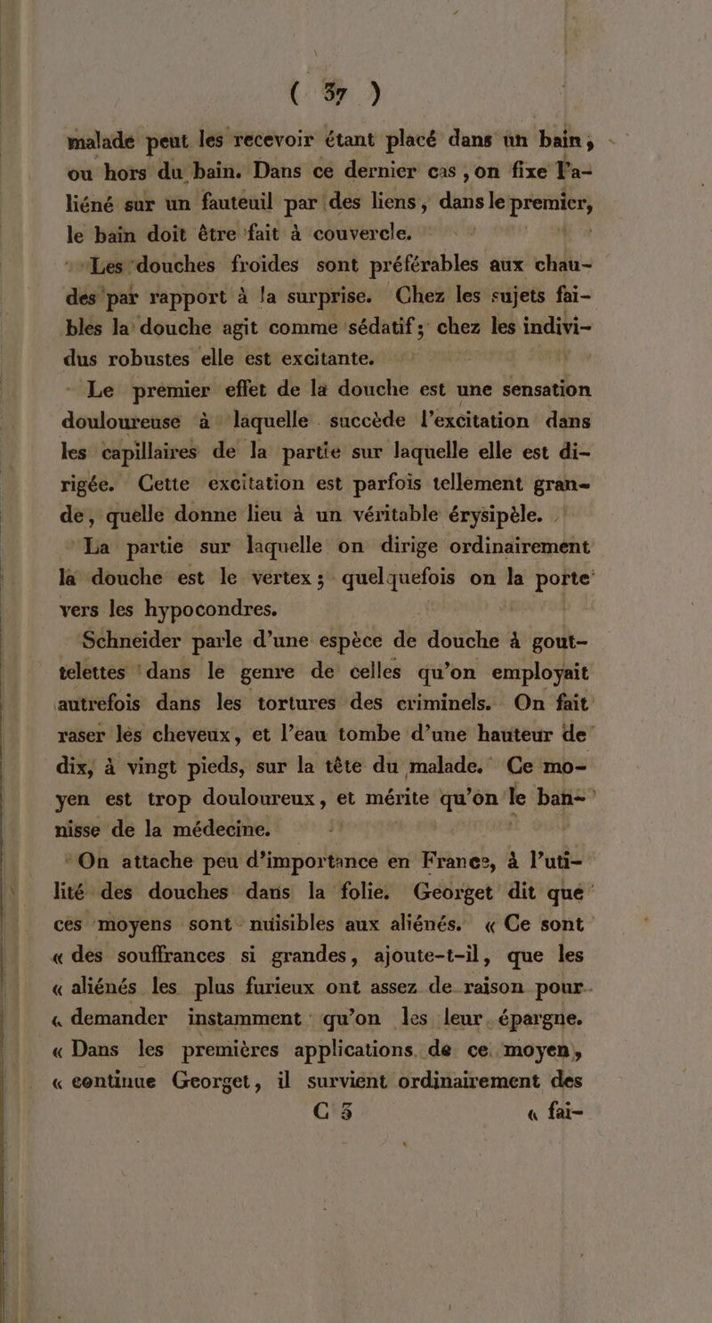 malade peut les recevoir étant placé dans ün bain ou hors du bain. Dans ce dernier cas ,on fixe la- liéné sur un fauteuil gs des liens, ds le premier, le bain doit être fait à couvercle. | “Les ‘douches sa gta sont préférables aux chau- dés” par rapport à la surprise. Chez les sujets fai- bles la douche agit comme sédatifs chez les indivi- dus robustes elle est excitante. | Le prémier effet de là douche est une sensation douloureuse à laquelle succède l'excitation dans les capillaires de la partie sur laquelle elle est di- rigée. (Cette excitation est parfois tellement gran- de, quelle donne lieu à un véritable érysipèle. La partie sur laquelle on dirige ordinairement la douche est le vertex ; quelquefois on la porte: vers les hypocondres. Schneider parle d’une espèce dé douche à gout- telettes ‘dans le genre de celles qu’on employait autrefois dans les tortures des criminels. On fait raser lès cheveux, et l’eau tombe d’une hauteur de’ dix, à vingt pieds, sur la tête du malade. Ce mo- nisse de la médecine. *On attache peu d'importance en Franez, à l’uti- lité des douches dans la folie. Georget dit que ces moyens sont nuisibles aux aliénés. «Ce sont « des souffrances si grandes, ajoute-t-il, que les «aliénés les plus furieux ont assez de raison pour. « demander instamment qu’on les leur épargne. « Dans les premières applications. de ce. moyen, « continue Georget, il survient ordinairement des C5 « fai-