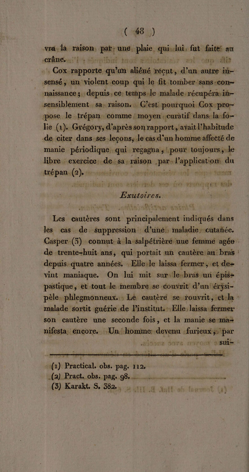 vra. la raison. pat une. pos e Jui, fut faite au crâne... |. 1ÿ) Ye t | pp eut : Cox. db nés peer aliéné ie ie autre in- sensé, un “violent ‘coup qui le fit tomber-sans-con- naissance ; depuis, ce: temps-le malade, récupéra: in- sensiblement sa. raison. C’est: pourquoi Gox pro- pose le mt comme; moyen : curatif dans: la-f0- lie (1). Grégory, d’après son rapport, 'aÿait l'habitude de citer dans ses lecons; le cas d’un homme affecté de manie périodique, qui regagna ; |, pour toujours,.le libre exercice: de sa: “raison pare SRRMent om du trépan. so Qi AREA ete me YEN MET Exutorres. Les cautéres sont principalement indiqués dans les cas de. suppression d'uné , maladie, cutañée. Casper:(3) connut: à la-salpétrièré uue femme agée de -trente-huit ans, qui portait un cautère au: bras : depuis. quatre années. : Elle:le laissa fermer , et des vint maniaque. On lui mit sur le“bras un épis+ pastique , et-tout le membre se couvrit d’un érÿsi- pèle. phlegmonneux. : Lé cautèré se fouvrit, et:le malade sortit guérie de l'institut. Elle, laissa fermer son cautère une seconde fois, et la manie:se:maz nifesta. encore. Un. JE devenu : furieux ;: _. Len NUS CETTE sui- -