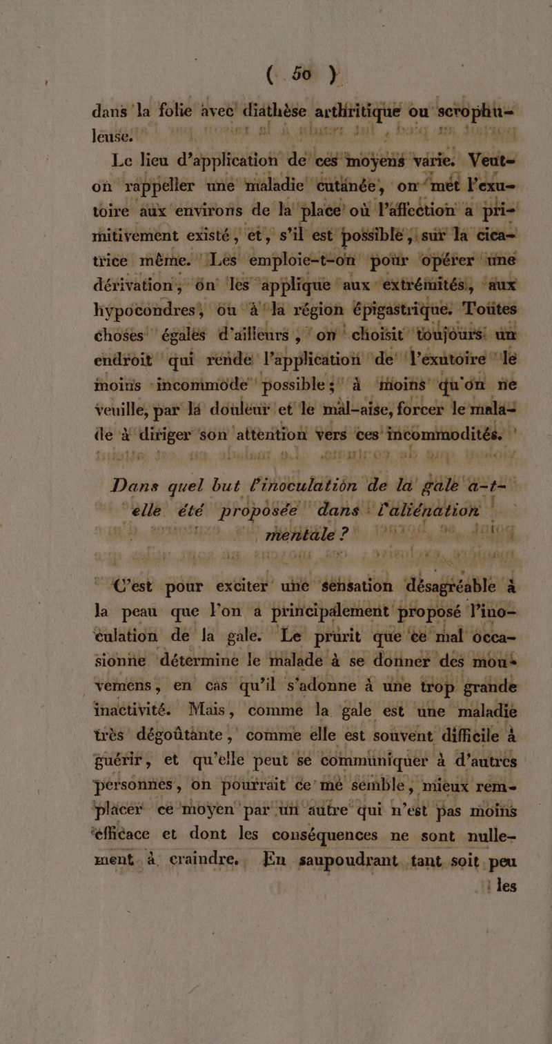 ( 650 } dans ‘la folie avec ji rive audtique ou scrophü= leuse. 1: lieu dÉpsstoh de cés My varie. Veut- où “rappeler une maladie! cutinée, on ‘met Vexu- toire aux environs de la! place’ où Paffection a pri ritivement existé, et, s’il est possible ;: sur la cica- tice même. | ‘Les da hat ss pr 4 mir res AEREETE SAN PRE LE ARE M pre où Eu région bras idée Toëtes choses égales d’ailleurs ; ‘on choisit toujours: um endroit qui rende l'application de’ V'exutoire ! “Je moins :incommode possible + À ‘moins qu on ne veuille, par la douléui: et le mäl-aise, forcer le mala= de à FAUNE son ‘attention vers Ces’ incommodités. * RAT sx, | RTE TO CH #4 pl Dans quel but linoculatiôn de la gale’ at | nant été propôsée | ‘dans ! l'aliénation | mentale ? 2 8) % HAE, 8, ass 4 n : f }{5 f v } RATAME fx 1 2 4 fan &gt; C’est pour exciter’ é séhsation bonté abte à la peau que lon a priticipalement proposé Vino éulation de la gale. Le prurit que ‘te’ mal occa- sionne détermine le malade à se donner des mous ._vemens, en càâs qu ls ‘adonne à une trop grande inactivité. Mais, comme la gale est une maladie très dégoûtante , comme elle est souvent difficile à guérir, et qu'elle peut se communiquer à d’autres pérsonnes, on pourrait ce mé semble, mieux rem placer ce moyen par üñ autre qui n’est pas moins ‘efficace et dont les conséquences ne sont nulle- ment. à craindre, En saupoudrant tant. soit. peu les