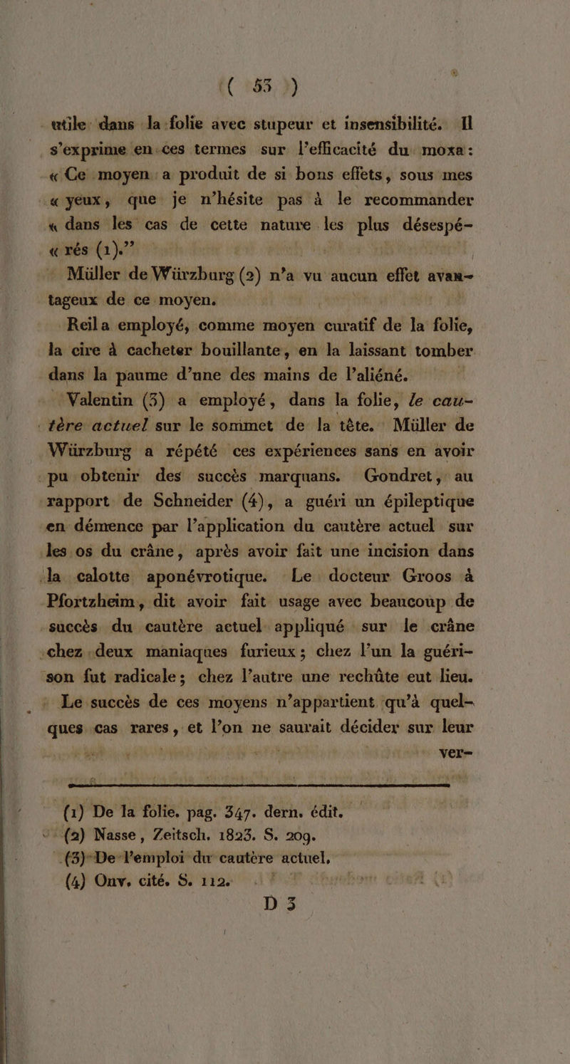 utile dans la:folie avec stupeur et insensibilité. Il s'exprime en.ces termes sur l'efficacité du moxa: « Ce moyen a produit de si bons effets, sous mes «yeux, que je n'hésite pas à le recommander « dans les cas de cette nature. les plus désespé- « rés (1). | | Müller de Würzhurg (2) n’a vu aucun effet avan- tageux de ce moyen, | Reïila employé, comme moyen silaté/ dé la folie, la cire à cacheter bouillante, en la laissant tomber dans la paume d’une des mains de l’aliéné. ‘Valentin (3) a employé, dans la folie, e cau- _tère actuel sur le sommet de la tête. Müller de -Wäürzhurg a répété ces expériences sans en avoir pu obtenir des succès marquans. (Gondret, au rapport de Schneider (4), a guéri un épileptique en démence par l’application du cautère actuel sur des os du crâne, après avoir fait une incision dans Ja calotte aponévrotique. Le docteur Groos à Pfortzheim, dit avoir fait usage avec beaucoup de succès du cautère actuel appliqué sur le crâne chez deux maniaques furieux; chez l’un la guéri- son fut radicale; chez l’autre une rechûte eut lieu. Le succès de ces moyens n’appartient qu’à quel- ques cas rares, et l’on ne saurait décider sur leur ver- (1) De la folie, pag. 347. dern, édit. (2) Nasse, Zeitsch. 1823. S. 209. (5) De Pemploi du cautére actuel, (4) Onv. cité. S. 112. |