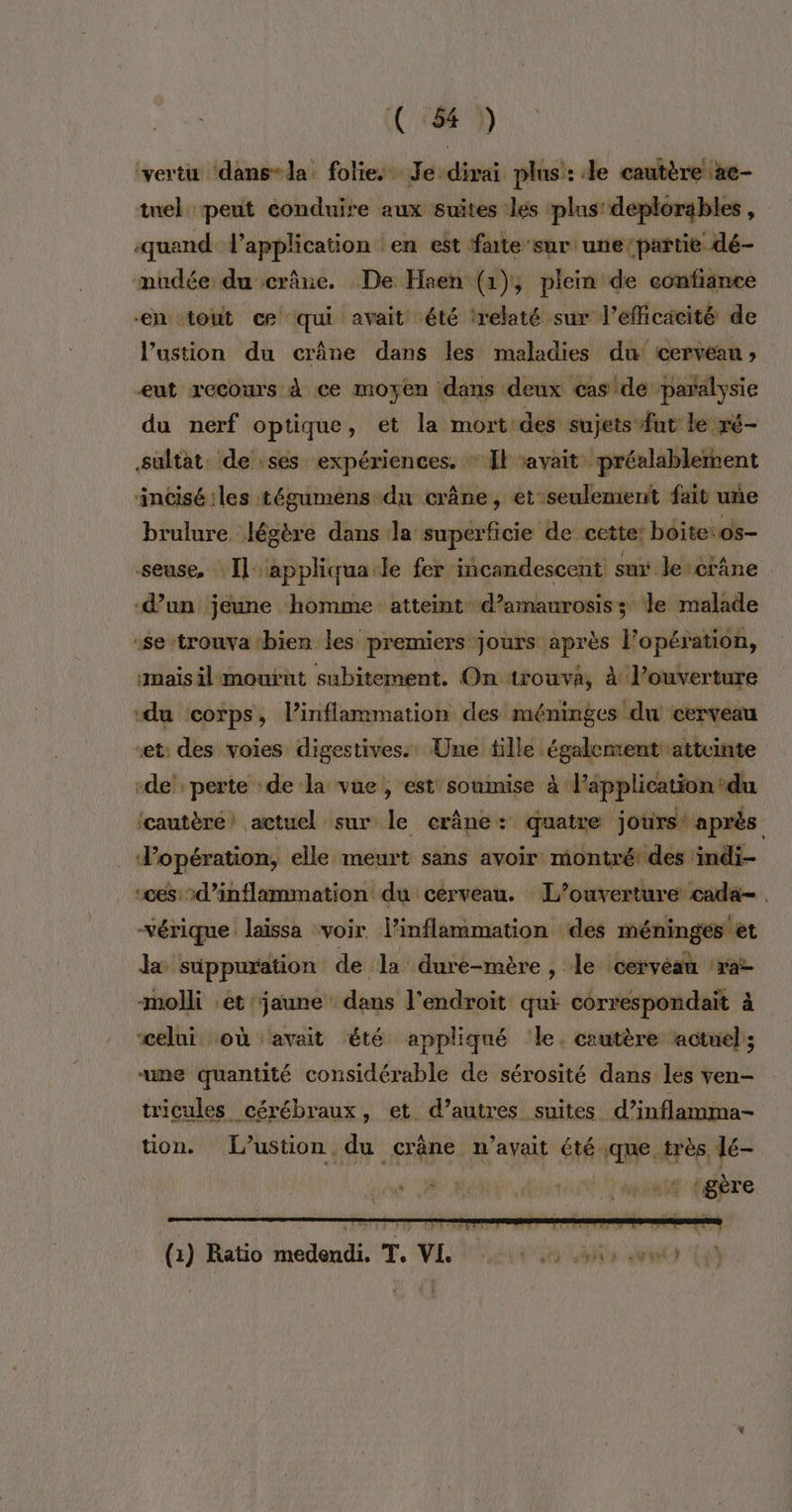 vertu ‘dans-la. folies Je dirai plus: le cautère \ae- tuel peut eonduire aux suites :les plus’ déplorables , quand l'application en est faite sur une/partie dé- mudée du crâne. De Haen (1); plein de confiance ‘en tout ce qui avait été trelaté sur l'efficacité de l’ustion du crâne dans les maladies du cervéan ; ut recours À ce moyen dans deux cas de paralysie du nerf optique, et la mort des sujets fut le ré- sultat. de ses expériences. * Il savait préalablement incisé:les tégumens du crâne, et seulemertt fait une brulure légère dans la superficie de cette: boite:os- seuse, [Il appliqua le fer incandescent sur le crâne ‘d’un jeune homme atteint d’amaurosiss le malade -se trouva -bien les premiers jours après l’opération, mais il mourut subitement. On trouva, à l’ouverture “du ‘corps, l’inflammation des méninges du cerveau “et: des voies digestives. Une fille également atteinte -de' perte de la vue, est soumise à l'application ‘du ‘cautèré’ actuel sur le crâne +: quatre jours: après Vopération, elle meurt sans avoir montré! des indi- ‘ces d’inflammation du cérveau. L’ouverture cada- vérique laïssa voir linflammation des méningés et la süppuration de la dure-mère, le lcervéau ‘raz -molli et jaune dans l'endroit qui correspondait à celui où ‘avait été appliqué ‘le. cautère actuel; ume quantité considérable de sérosité dans les ven- tricules cérébraux, et d’autres suites d’inflamma- tion. L’ustion du crâne n'avait été que très dé-