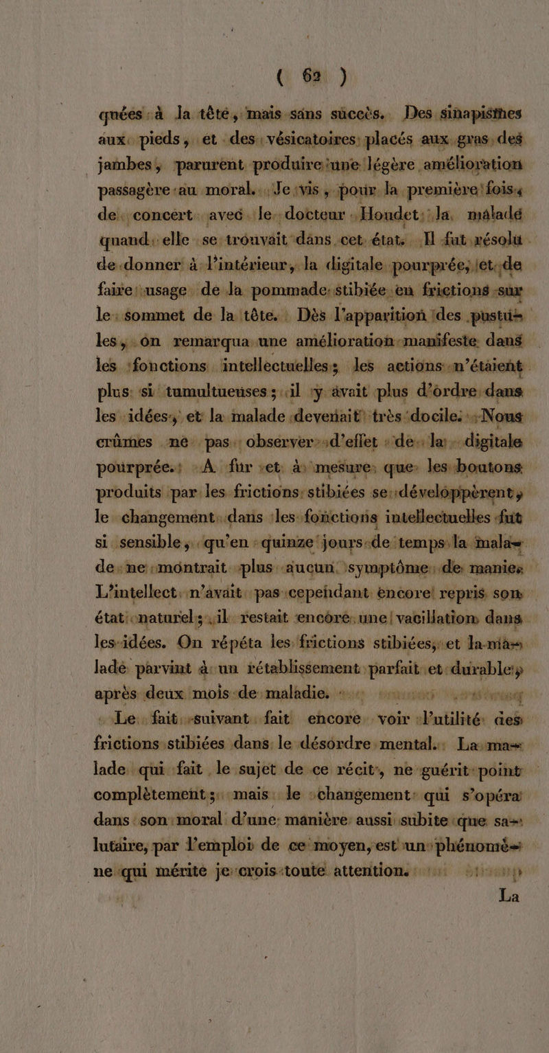 quées à Ja tèté, mais säns suceës. Des sinapisies aux, pieds, et des : vésicatoires: placés aux gras, des jambes, parurent produireiune légère amélioration passagère ‘au moral. Jeivis, pour. da. première! fois« de. concert. avec. le. docteur . Houdet;: Ja, maladé quand: elle se trouvait: däns. cet: états Il fut résolu . de-donner à l’intérieur, la digitale. pourprée; let:.de faire usage de la pommade. stibiée ‘en frictions -sux le: Sommet de la tête. Dès l'apparition des. pastis les, On remarqua une amélioration-manifeste. dans les ‘fonctions intellectuelles les actions .m’étaient plus: si tumultueuses ; il :y ävait plus d'ordre dans les ‘idées et la malade «devenait très docile: Nous crümes me pas: observer’;d’eflet : de la digitale pourprée.: À fur ret. à mesure: que: les boutons produits par: les frictions:stibiées se: ‘développèrent, le changement: dans :les. fonctions intellectuelles fuit si sensible; qu’en : quinze 'jours-de temps la inalae de: me montrait plus aucun. symptôme:de manies L’intellect. n avait. pas :cepeñhdant encore! repris som | état naturel; il. restait encore. une! vacillation dans les-idées. On répéta les frictions stibiées;ret la-miass ladé. parvint àsun Re Mise et: me après deux mois-de:malkdies #4 encens 24m . Le. fait suivant fait cherie, voir +P ntilité: aes frictionsstibiées dans. le désordre mental. Lama lade. qui fait le sujet de ce récit:, ne guérit: point complètement; mais. le :changement: qui s’opéra dans :son:moral d’une: manière: aussi: subite que sas lutaire, par l'emploi de ce moyen, est Rs neïqui mérite je crois:toute attentions 14 14 La