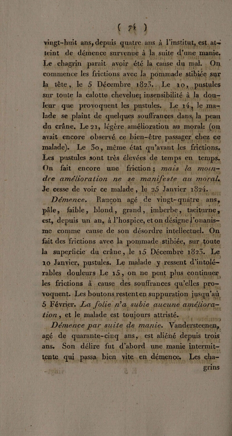 t &amp; 4 vingt-huit ans, depuis quatre, ans à linstitut, est, at teint de démence survenue à la suite d’une manie, Le chagrin parait. avoir été la cause du mal. On commence 1 frictions avec Ja pommade stibiée sur la tète, Le 5 5 Décembre 1823. Le Lao. pustales sur toute la calotte chevelue; insensibilité. à à a dou- leur que provoquent les pustules. | a Le, 14, le ma- hide se plaint de quelques souffrances ao) la peau du crâne, Le 21, légère. amélioration au moral: (on avait encore observé. ce bien-être passager, chez ce malade). Le 30, même état qu? avant les frictions. Les pustules sont très élevées de temps en temps. On fait encore une friction ; ÿ 7IGiS la mou dre amélioration ne se manifeste au morale Je cesse de voir ce malade SL le 20. Janvier 2824. Ù Démence. Raucon Agé, de vingt-quatre | ans, pâle, faible, blond., grand, imberbe ,. taciturne , est, depuis un an, à l’hospice, eton désigne” onanis— me. comme cause de son désordre intellectuel. On fait des frictions avec la pommade, stibiée, sur toute la superficie du crâne, le 15 Décembre 1593. Le 10 Janvier, pustules. Le malade y: ressent d’intolé= rables douleurs. Le 15, on ne peut plus continuer les frictions à cause des souffrances qu ‘elles PAS. voquent. Les boutons restent en suppuration. jusqu'a ù 5. Février. La folie ra, subie aucune améliora= ion ; et Je malade est toujours attristé.…. dos. Démence par suite de manie. Vandersteenen, agé de quarante-cinq, ans. est aliéné depuis t trois ans. Son délire fut d ‘abord une manie intermit- icnte qui passa. bien, vite. en démence, | Les .cha- grins