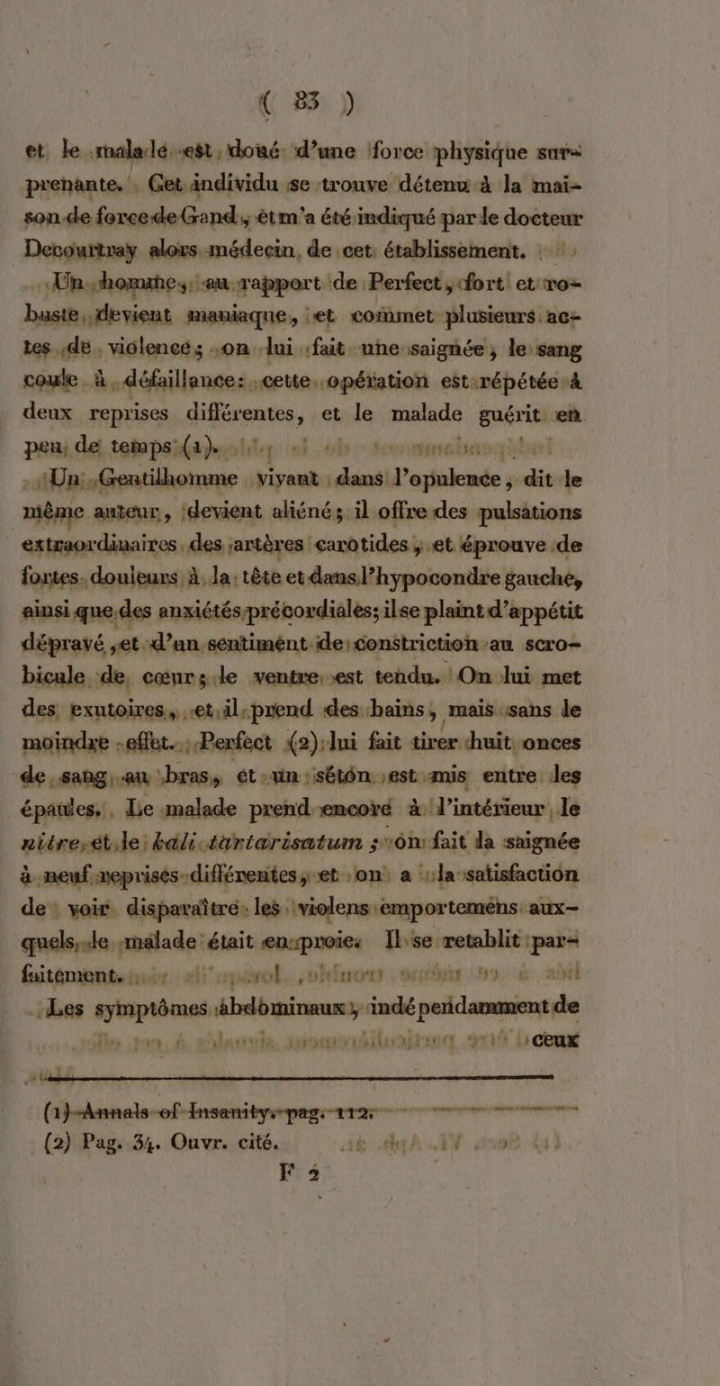 et. le .malalé..est, doué. d’une force physique sur: prenante. , Get.ändividu se trouve détenu à la mai- son de force de Gand; êtm'a étéindiqué par le docteur _Derourtray alors médecin, de cet: établissement. : «Unshomaes. au rapport de Perfect, fort et ro- buste, devient maniaque, jet commet plusieurs ac- tes. ,de , vidlencé,; on lui. fait une: saignée ; le: sang coule à «défaillance: cette. -opéiation est:répétée à deux reprises pe et le malade guérit en peu, de temps: ae. ls soninanshassal - Un: nn. Fa Habit dei l’opulence , sois Je niême auteur, devient aliéné; il offre des pulsations extraordinaires, des jartères earotides ; et éprouve .de fortes. douleurs À, la: tête et dansl’hypocondre gauche, ainsi que.des anxiétés précordiales; ilse plaint d’appétit dépravé et d’un sentiment de:constriction au scro- bicule de, cœurs.le ventre: est tendu. On lui met des exutoires, “etil prend des bains &gt; maïs ‘sans le moindre effet. Perfect {2):lui fait tirer huit. onces de sang, au ‘bras, ét Un : SÉLÔN. est mis entre les . épaules, Le malade prend encoré à l’intérieur le nitrerét.le: &amp;ali türiérisatum s16n1fait da saignée à neuf meprises-diffénentes, et :on a ::la satisfaction de : voir. disparaïîtré: les. violens :emportemens. aux- quels, le darsaalade: était tr ts Me rétablit jan butômenteur. ei onévol. ,ohfisores : rc 3 AL Les pins ébdominmus; indé paid de 4, a. à ehlauwols susréiluninn 4130 L cu + r L 1f Farah AE gt een (2) Pag. 34. Ouvr. cité. ROMA EN NPC TRUE F 2