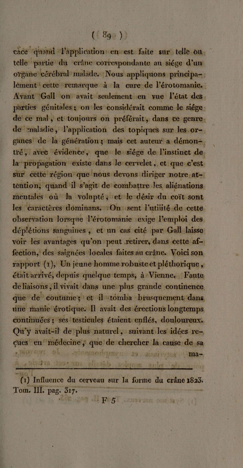 cace ‘quand ‘Fapplicationt ensest. faite sur’ telle ou. telle partie: dû crâne correspondante au siêége d’un ovéane cérébral malade. : Nous appliquons principa- lément ! cette remarque à la cure de l’érotomanie. Avant Gall on avait seulement en vue l’état des. parties génitales; on'les considérait comme le siége. de ce mal, et toujours on préférait, dans ce genre. de maladie, l'application des topiques sur les. or- ganes de la générations mais cet auteur a démon+ tré, avec évidente, que le siège de l'instinct de la”-propagation ‘existe dans le: cervelet , et que c’est sur cette région que nous devons diriger notre,at- tation, ‘quand'il s’agit de combattre les aliénations mentales où Ja volupté, et le désir duisotgaoit les Caractères dominanss *On::sent l’utiiité de cette observation lorsque Pérotomanie ‘exige l'emploi des déplétions sanguines , et un cas cité par Gall laisse voir les avantages qu’on peut retirer, dans cette af. fection,' des saignées locales faites au crâne. Voici son rapport (1), Un jeune homme robusteet pléthorique , était arrivé, depuis quelque temps, à’ Vienne, Faute de liaisons , ilvivait dans une plus grande continence que de” coutüime ét il tômba - ‘brusquement dans, uiñe manie érotique. Il avait des érections longtemps continuées : ses testicules étaient: enflés, douloureux. Qu'y avaitcil de plus naturel, suivant: les idées re- ques” en Aiedeciners $ Re devcherchei:ls, cause de sa (3 f * + + p , e Fr à 3 Fe: GE LR: 5 .Ma- ALES. : Mt my É 1 Influence du cerveau sur Ja Éniabns à crâne 1823. Tom. HT. pas ET Lei = LR