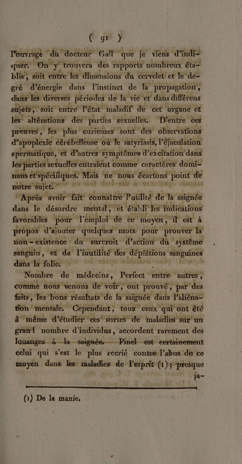 (ge } ouvrage ‘du’ docteur Gal” que je’ viens d'indi- a On y ” trouvera des rapports nombreux éta— bis, sit entre les dimensions du cervelet! et le’ PE gré d'énergie dans l'instinct de Ta propagation, dans les diverses périodes de Ja vié et’ dans diférens süjéts,! soit entre l'état Mmaladif de ‘cet organe ét lés' altérations des parties ‘séxuelles. D'entre ces preuves , les plus‘ curieuses sont des observations dapoplexie Cêr “ébelleuse où + à satyriasis, l'éjaculation ét d’autres Srptômes d’excitation dâns les parties s sexuelles entraïent comme |caractèt res domi- nans et spéc cifiques. Mais rie nous écartons point æ * 7. sujet. Pe MIT TT II Dit I Re Rs ar: best Après ‘avoir fit. connaître Pu lité de LS signée dans le désordre mental, ce éabiles” fdicauions favorables pour T'émplot dé ce’ moyen, Mi est' propos d'ajouter quelques mots. pour prouve k rome existence du surtroit' ‘d'action ‘du ‘système singuin, et de l'inutitité des pi vit 4 ‘sanguines däns Ia folie à ssh pe ut its: ftsd Nombre de Eh Perfect entré autres , comme nous venons de’ voir, ont prouvé : tps ‘des fans, Tes bons résultats’ de fa’ saignée dais Vali liéna- tiôn mentale. Cepéndänt, tous ceux qui ont 3 à même d’étudiér ‘ces’ sortes de maladies” sur grani nombre d'individus, accordent rarement d louanges. à la - saignée,— Pinel -est certainement celui qui s’est le plus recrié contre l’abus de ce moyen dans les: maladies de esprit (1); presque