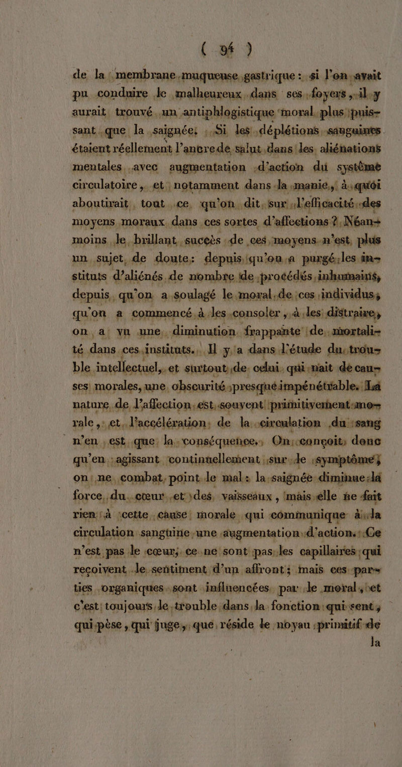 ( 24 ) de la 2 es RAR mentriqque : # Fa, jé aurait. ms cu un Nr ge Pa à dan sant .que la. saignée: .xSi les! déplétions, SABGURES étaient réellement | l’ancrede salut dans les. aliénations mentales avec augmentation -d’action dui système circulatoire ,. et notamment dans -la :manie,,. à, qui aboutirait , tout ce, qu'on dit, sur , l'efficacité des moyens moraux dans ces sortes d’aflections. ?,Néan+ moins Je, brillant suceès de .ces , MOYENS. m'est, plus un sujet, de doute: depuisiqu’on.a puxgé:les in stituts d’aliénés. de nombre ide ;procédés ,inhumanis, depuis, qu'on à. goulagé le moxal.de :ces individus, qu'on a commencé, à les consoler ,,à «les: distraire, on a Yu une, pa frappañnte |de.. mortali- té ph ces instituts... Il y'a dans l'étude dustrous ble. ‘intellectuel,. et sitout de. celui. qui-nait dé cau- ses! morales, une. obseurité. spresquéimpénétiable. Ia nature, de laflection.est,.souvent primitiverhent:mo= rale ,: et, l’accélération: de la circulation du :sang _ n’en est que, la. conséquence, On:conçoit, denc qu’en ;agissant continuellement sur de :Symiptôme } on: ne combat, point le mal: la saignée diminue:là for ce, du..cœur..et des, Vaisseaux , mais “elle ñe fait rien; à cette cause! morale qui communique dbdle circulation san güine une augmentation: d'actiontCe n’est pas le cœur; ce.ne sont pas:les capillaires ; qui reçoivent le sentiment d’un affront:; mais ees par» ties organiques sont influencées. par: le moral, oet c'est: toujours Je, itouble dans,la. fonction: ‘quisent, | quipèse , qui juge, que réside de noyau ;primitif de Ja