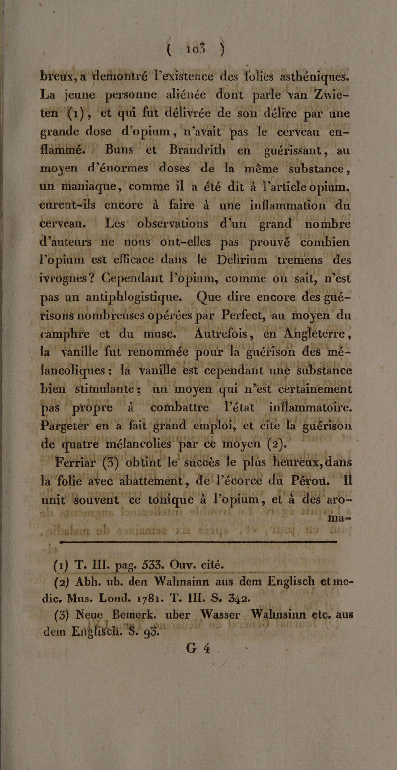 4188.) breux, à derontré l’existence des folies asthéniques. La jeune personne aliénée dont parle van Ziwie- ten (1), et qui fut délivrée de son délire par une flatimé. Buns et Brandrith en guérissant , au moyen d’énormes doses dé la même Substance, un maniaque, comme il à été dit à l’article opium, eurent-ils encore à faire à une inflammation du d’e auteurs ne nous ont-elles pas prouvé Combien ivrognes ? Cependant l’opium, comme Oh sait, n’est pas un me ND | Que dire encore des gué- risons nombreüses opérées par Perfect, au moyen du camphre ‘et du muse. Autrefois , , en ‘Angléterre : la vanille fut rénomméé pour a guérison des mé- bien stitmulante 5 un mo yen qui n est RU ro Pargerér en à fait grand emploi, et cite da guérison je quatre mélancolies * par ce inÔyen (2). Ferriar (3) obtint le sucée s le pla us héureux, ir la folié avec abättément’, del l'écorce du Pérou. ff 211% ati Le pilot ' } pt 1 trade &gt; k m d= ( 1) T: HI JL. pag. 533. Ouv. cité. r.{2) Abh. ub. den Walnsinn aus dem Englisch et me- dic, Mus. Lond. 1781. T. LIL. S. 342. (3) Neue Bemerk. uber Wasser, Wahnsinn etc. aus 40 Enblieh. ni g% id out er G 4.