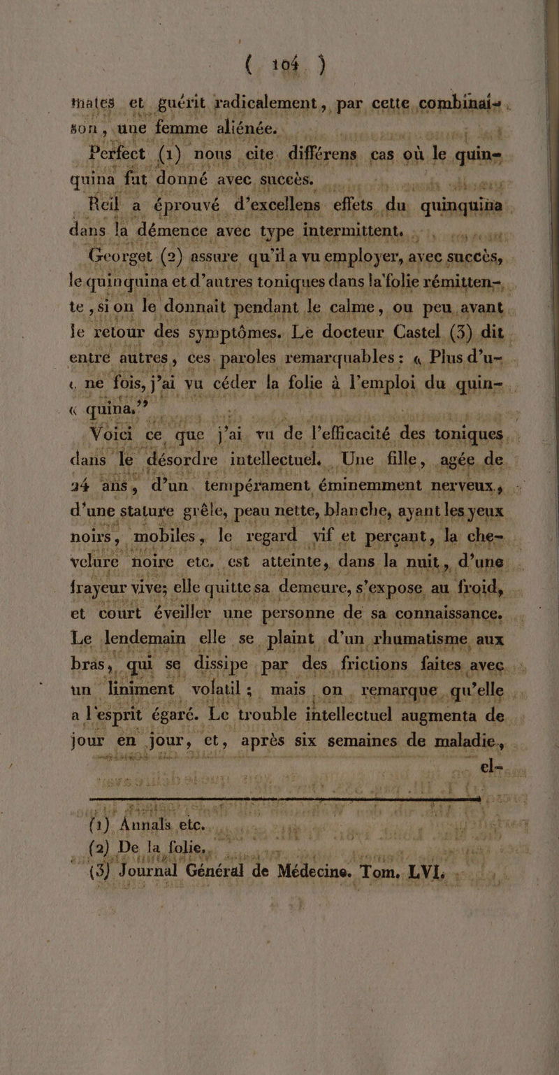 ] ( 104 ) Mates el guérit radicalement, par cette, combinal- + ENTE son. une femme aliénée. | surtt 65 Perfect, @) nous cite. différens cas où le qui | quina, fat donné avec. suceës. sh dhsest Reil a éprouvé d’excellens effets. de quinquiüa . dass la démence avec type. intermittent. | à Lo douar G Feurget (2) assure qu ‘ia vu employer, avec succès, | le. quin quina ( et d’ autres toniques dans la’ folie rémitten- te , si on le donnait pendant. le calme, ou peu avant. je retour des symptômes. Le docteur Castel. (3) dit entré autres ; ces. paroles remarquables : : « Plus d’ u- t ne “Fois, j* ai vu céder la folie à l'emploi du quin-. « quina.” e Voici ce 0 que j'ais vu de l'efficacité go tonique, dans de désordre intellectuel. Une fille, agée de, 14 ans, ‘dun. tempérament éminemment hp os FA d’ une stature grêle, peau nette, blan che, ayant les yeux noirs, mobiles, le regard vif et perçant, la che. velure noire ete. est atteinte, dans Je nuit, d’une. frayeur. vive; elle quitte sa demeure, s'expose au froid, et court éveiller une personne de sa connaissance. Le lendemain elle se plaint . d'un. xhumatisme aux bras. qui se dissipe par des frictions faites «Avec. un “liniment | vofatil ; | mais on. remarque qu’elle a Le “esprit égaré. Le trouble intellectuel augmenta de jour. en jour, ct, après six semaines de maladie. | PCT CT ie # fau L ÿ “ LA ; Denis + els. à (a) Annals Ft peau PROSTATE (2) De la folie. ee MURS LOL ei: J ournal Général de Médecine. Tom, LVL. d