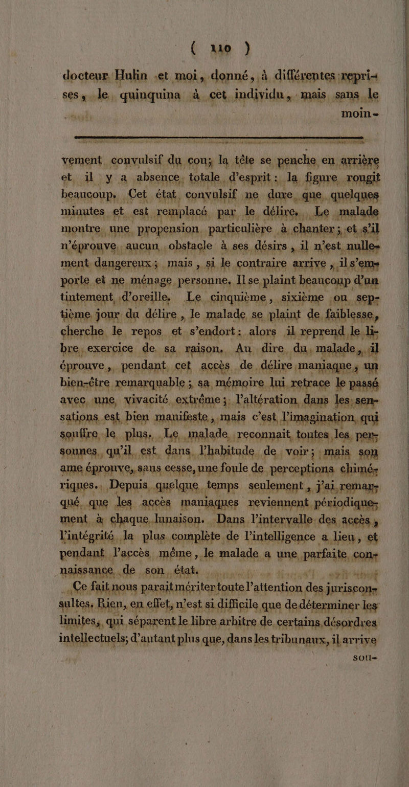 ( 10 ) docteur Hulin .et Ra donné, à différentes prix ses, le, quinquina à cet adrien mais, sans le moin = CS RE RE A PR NTESS AE Ha Neue NN Le A TELL honte re Voies vement. convulsif td cou; la tête se penche. en arrière et il y a absence, totale. d'esprit à Ja figure. rougit beaucoup. | Cet état, conv ulsi£ ne dure, que. quelques minutes et. est remplacé par le délires. Le malade montre, une propension. particulière à, chanter ; ets n’épr ouve. aucun. obstacle à ses désirs , il n’est. nulles porte et ne ménage personne, Ilse plaint beaucoup d’un tintement, «d'oreille. Le cinquième, sixième on sep- tième, jour du délire , le malade se plaint de. faiblesse, cherche. le repos. et. s’endort : alors il reprend le li- bre, exercice de. sa raison. Au dire du, malade. sil éprouve pendant. cet RFERA. de. délire, maniaque ; un bien-être remarquable ; sa mémoire lui retrace le passé avec, une, vivacité extrême ;, l'altération dans les, sen- sations est bien manifeste, mais c’est l'imagination, qui souffre le plus. Le malade reconnait, tontes les, pens SORA qu'il est. dans. l'habitude. de | voir; Mais sou ame épronve,. saus cesse, une foule de. perceptions chimés riques.. Depuis. quelque. PURE seulement , j'ai. remay- qué que les accès maniaques reviennent périodique; ment à chaque lunaison. Dans l'intervalle des accès , l'intégrité Ja plus comnlèfe, de l'intelligence a lieu, et pendant l’accès, même , le malade a une parfaite con+ naissance, de son, état, . ati shit .Çe fait nous paraitméritertoute l'attention ca eos limites, qui sépaxent le libre arbitre de, certains désordres intellectuels; d'antant plus que, dans les tribunaux, ilarrive SOtI=