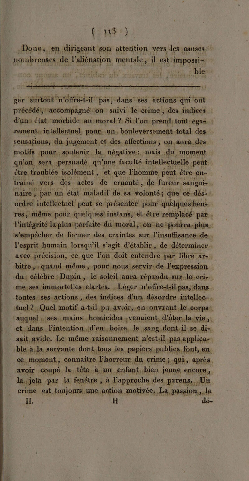 (FAITES Done,, en dirigeant son attention vers des causes. norubrenses de l'aliénatjon mentale ;: il est ‘Impossi- MERS + APRILIA T ger Surtout Pn'offré til ‘pas, dans ses actions qui ont précédé! acéompagné on suivi le crime, des indices dans élat morbide an:moral ? Si l’on: prend: tont'égae : rement: intelléctuel. pour, un, bouleversement total des | sensations, du jugement.et des. affections ; ; on.aura. des j molifs ‘pour, soutenir. la, négative: mais du. moment qu'on sera persuadé. qu'une faculté intellectuelle HAE être troublée isolément, et que l’homme peut être en- trainé vers. des actes de cruauté ; de fureur ‘sangui- naire ! par un état maladif de sa volonté; que ce dés oxdre intellectuel sr se VEN aprés r équeche ï fi intégrité Lsplis: parfaite: du née; ; onne. to Grne line ‘s'empêcher de former des, craintes sur l’insuffisance de... Pesprit humain lorsqu'il s’agit d'établir, de déterminer avec précision, ce que l’on doit res par libre ar- _bitre, quand. même ; pour nous servir. de. l'expression | du: célèbre : Dupin, le soleil aura répandu.sur-le:eri- meses immortelles:clartés. . Léger n’offre-t-il pas, dans toutes.:ses actions ; des indices d’un désordre intellec-. tuel ?. Quel motif a-til pu avoir, .én ouvrant.le. corps. auquel ::8es: mains homicides. venaient, .dôter,, Jasvie ie dans . l'intention. d’en:, boire, le ;sang, dont. al se. di- it,avide. Le même raisonnement n'est-il pas applica-- test à.la servante dont tous les papiers. publics, font, en. æ.. moment, connaitre. Vhorreur du crime; qui, après . avoir . coupé la. -tôte à. A, enfant. «bien jeune encore , lajjeta par la fenêtre , à l'approche des parens. Un crime est foujonrs une action motivée, La, passion... la LE, | H dé-