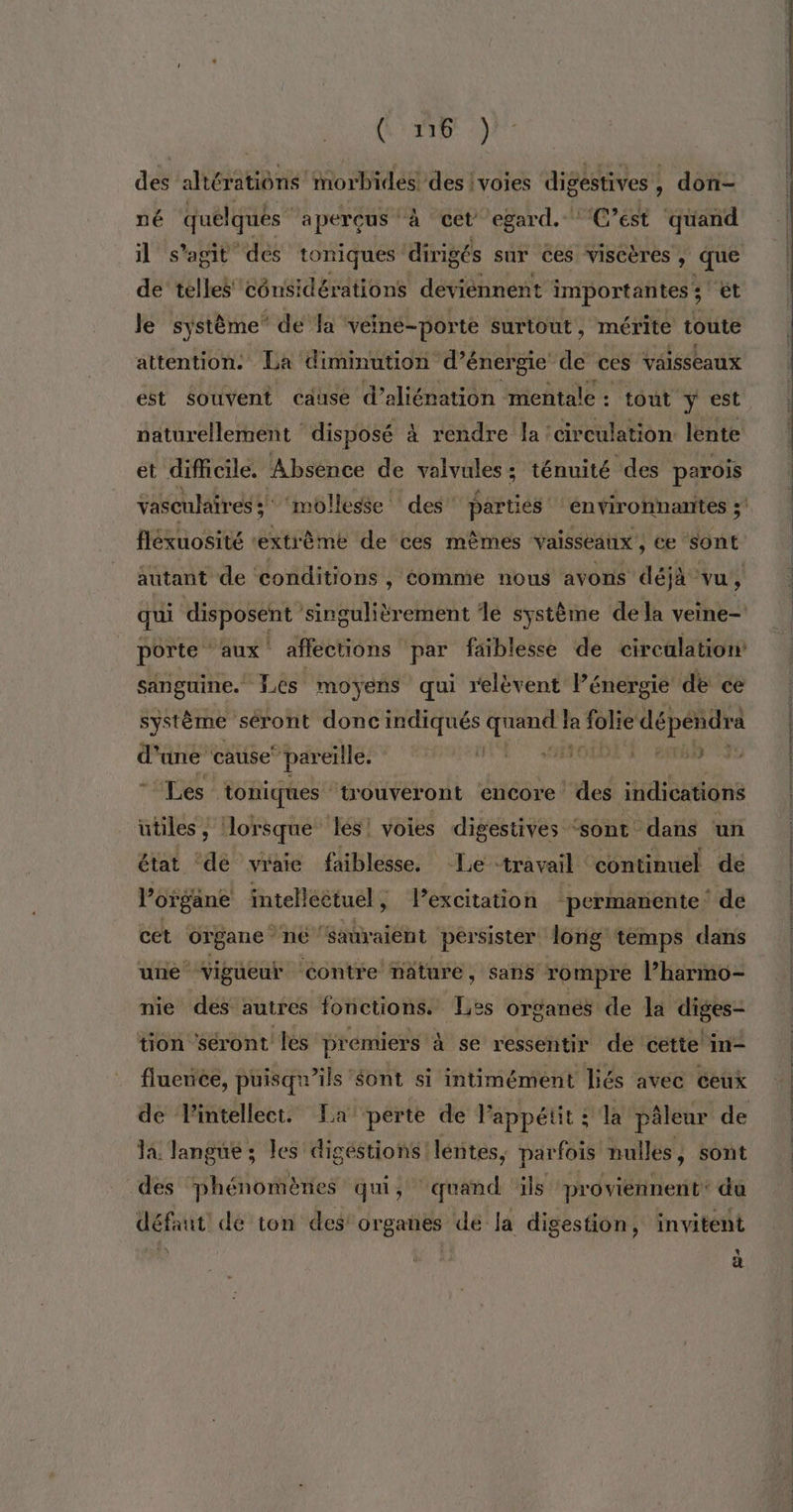 AN à | cp des! AE iorbides des : voies digestives , , don- né quelques aperçus à cet egard. * C’est quand il s’agit des toniques dirigée sur ces viscères ; que de telles cônsidérations deviennent importantes ; ét Je système de la véiné-porte surtout , mérite toute attention. La diminution d'énergie de ces vaisseaux est souvent causé d’aliénation mentale : tout y est naturellement disposé à rendre la circulation lente et difficile. Absence de valvales ; ténuité des parois vasculaires; ‘mollesse des parties environnantes 5! flékuosité “extrême de ces mêmes vaisseaüx ; ce sont autant de conditions , éomme nous avons déjà vu, qui disposent ‘singulièrement le système de la veine- porte ‘aux affections par faiblesse de circalation: sanguine. Les moyens qui relèvent l’énergie de ce système séront donc indiqués Sol à # UT Fr sv cause pareïlle. AE À | RER “Les toniques trouveront encore des indications utiles, (lorsque lés! voies digestives ‘sont dans un état ‘dé vraie faiblesse. Le travail continuel de l'organe intelléétuél, l'excitation ‘permanente. de cet UIBane né ‘sauraient persister long temps dans une’ Vigueur ‘éontre nature, sans rompre l’harmo- nie des autres fonctions. Les organes de la diges- tion ‘séront les prémiers à se ressentir de cette in- fluence, puisqu'ils '$ont si intimément liés avec ceux de lintellect. La perte de lappétit : la pâleur de la Tangue ; les digéstions!léntes, parfois nulles, sont des phénomènes qui, ‘quand ils proviennent: du défaut dé ton des organes dé la digestion, invitent % C1