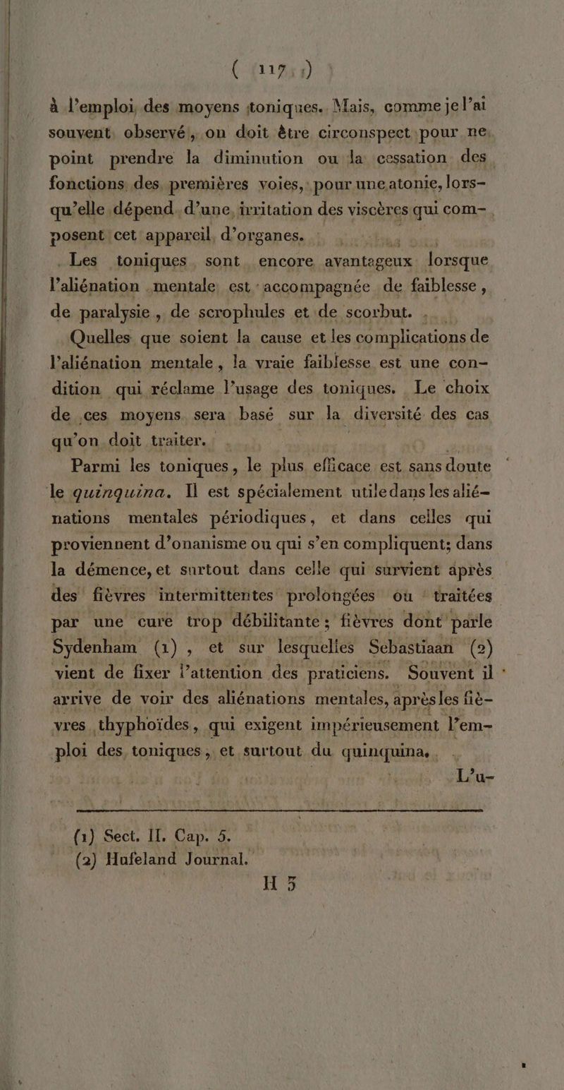 (1955) à l'emploi, des moyens ttoniques.. Mais, comme je l’a souvent, observé, on doit être circonspect pour ne: point prendre la diminution ou la cessation des. fonctions, des, premières voies, pour uneatonie, lors- qu elle, dépend. d’une, ixritation des viscères qui com-. posent cet appareil, d’organes. ER et . Les toniques, sont encore avantageux lorsque l’aliénation mentale est accompagnée de faiblesse, de paralysie , de scrophules et de scorbut. , Quelles que soient la cause et les complications de l’aliénation mentale, la vraie faiblesse est une con- dition qui réclame l’usage des toniques. Le choix de ces moyens sera basé sur la ÉANE des cas qu’on doit traiter. | | Parmi les toniques , le plus efficace est sans doute le quinquina. est spécialement utile dans les alié= nations mentales périodiques, et dans celles qui proviennent d’onanisme ou qui s’en compliquent; dans la démence, et surtout dans celle qui survient après des fièvres intermittentes prolongées où : traitées par une cure trop débilitante : fièvres dont parle Sydenham (1) , er eur lesquelles Sebastiaan (2) vient de fixer lattention des praticiens. | Souvent il arrive de voir des aliénations mentales, après les f iè- vres thyphoïdes » qui exigent impérieusement l’em- ploi des, toniques, et surtout du quinquina.. | | L’u- (1) Sect. II. Cap. 5. (2) Hufeland Journal. | H 5