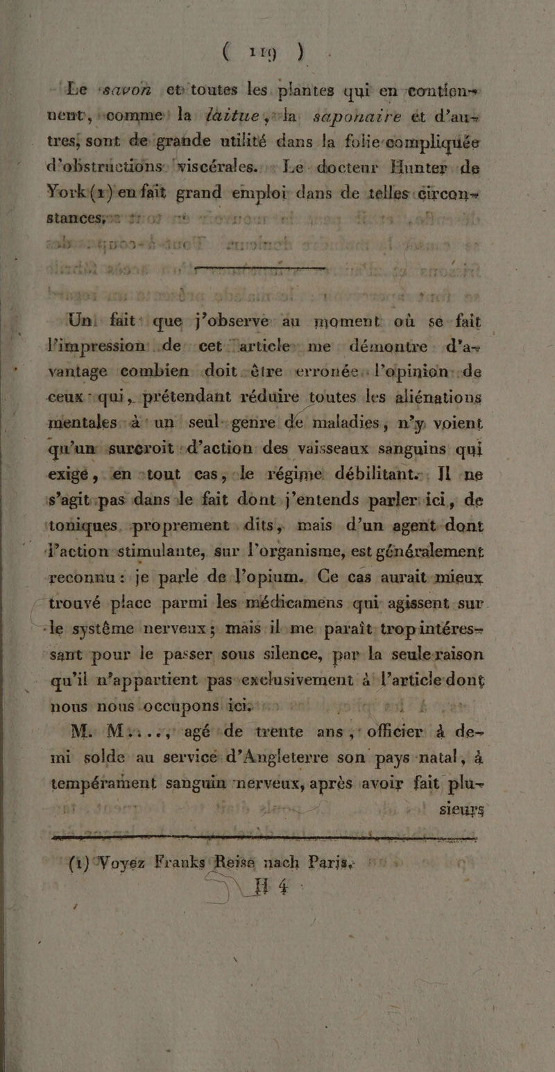 ( ve } Le :savon et'toutes les plantes qui en tontien- uent, «comme! la faitue,la sapohaire ét d'au tres; sont de grande utilité dans la folie: compliquée d’ebstrüctions: 'viscérales. + Le doctenr Hunter de York(r) en fait SE is dans de 2eHer circon= stamCesee ft o 6 “or r des ETAT ef + 1 TE à Pr remn LS Pt rires A burn re Der 908 On 7 OCR IPRND € 63 ALT etITDIT Un: fait: que j’observe au moment où sé fait l'impression: .de: cet articles me démontre. d'a+ vantage combien doit être erronée: l’opinion:-de ceux qui , prétendant réduire toutes les aliénations mentales à un seul-genre de maladies, n'y voient qu'un sureroit d'action: des vaisseaux sanguins qui exigé, en “tout cas,-le régime débilitant. Il ne s’agit-pas dans de fait dont j’entends parler:ici, de ‘toniques. proprement , dits, mais d’un agent dont Vaction-stimulante, sur l organisme, est généralement reconnu: je parle de l’opium. Ce cas aurait mieux / trouvé place parmi les médicamens qui agissent sur _ le système nerveux; mais il:me paraît tropintéres- sant pour le passer sous silence, par la seulexaison qu’il n appartient pas: exclusivement à bP article: dont LH nous nous OCCupons dci + lent ei TE M. M::.., agé de trente ans Re à Fi mi solde au servicé d'Angleterre son pays natal, à | tempérament sanguin L'NEFVEUX, après avoir fait plu- mndios eut sl sieurs