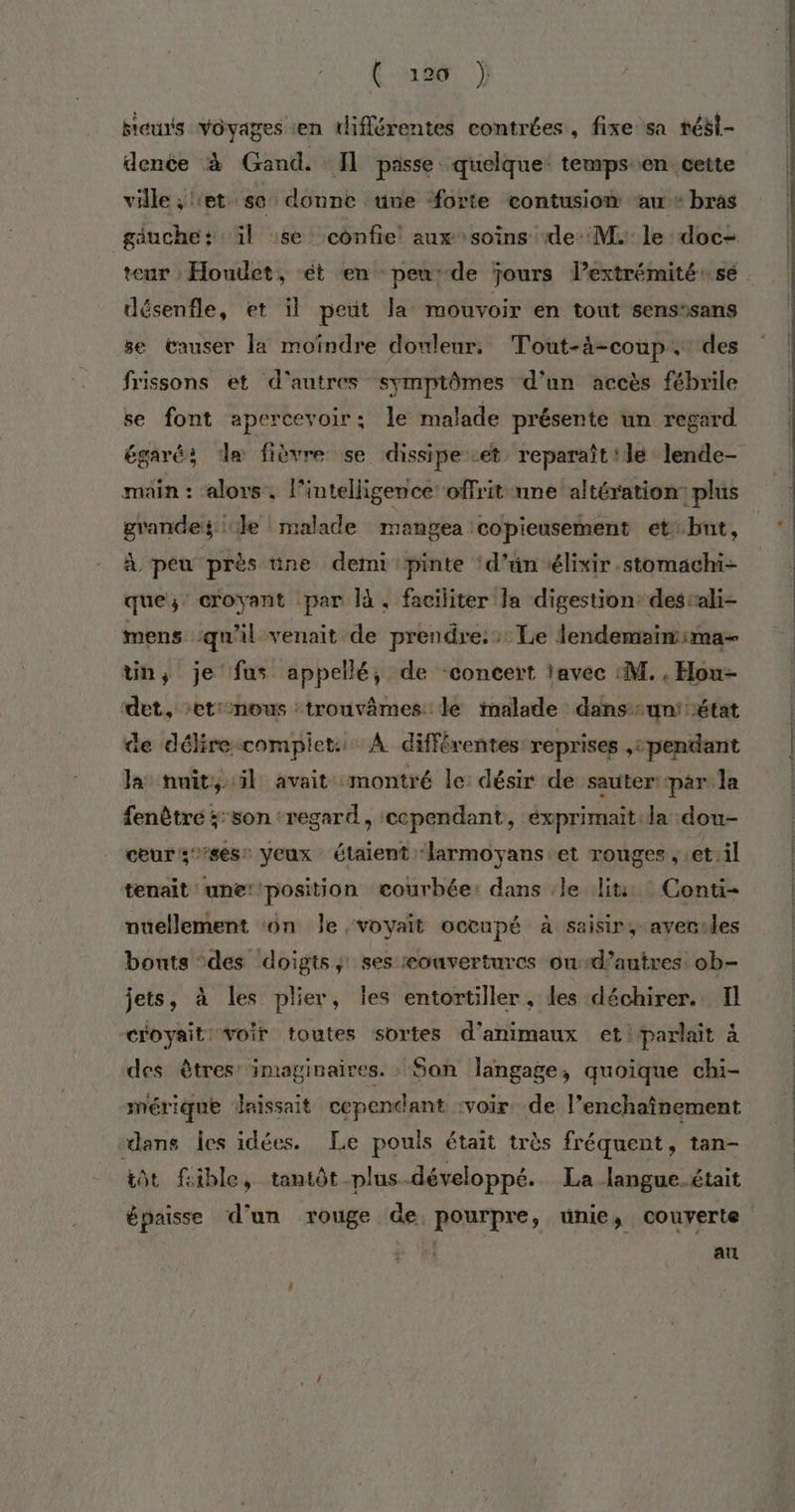 ( ao6 } fieuts voyages en différentes contrées, fixe sa tési- denée à Gand. fl passe quelque temps en cette ville ; let se donne uve forte contusion ‘au + bras gauche: il ‘se confie! aux soins de M. le doc- désenfle, et il peut la mouvoir en tout sens'sans se Causer la moïndre douleur, Tout-à-coup. des frissons et d'autres symptômes d'un accès fébrile se font apercevoir: le malade présente un regard égaré; de fièvre se dissipe.et reparaît ile lende- main : alors . l'intelligence offrit une altération: plus grandes: Je malade mangea copieusement etbnt,  peu près üne demi pinte ‘d’ün élixir.stomachi- que; croyant par là. faciliter la digestion destali- mens ‘qu'il venait de prendre: Le lendemaïmima- tin, je fus appellé, de concert iavec :M. . Hou- det, ‘etionous :trouvêmes. le malade dans-un' état de délire-compiet.… À différentes reprises ,: pendant la: nuit, il avait montré le désir de sauter: par la fenètré ;:son ‘regard, cependant, éxprimait la dou- ceurs’ses Veux étaient larmoyans.et ronges , et.il tenait une: position courbée: dans le lit Conti- nuellement ‘on Je voyait occupé à saisir, averules bouts des ‘doigts, ses ouvertures oud’autres ob- jets, à les plier, les entortiller , les déchirer. Il croyait: voit toutes sortes d'animaux et! parlait à des êtres: imaginaires. San langage, quoique chi- mérique daissait cependant :voir. de l’enchaînement dans Îes idées. Le pouis était très fréquent, tan- iôt fcible, tantôt plus-développé. La langue.était au