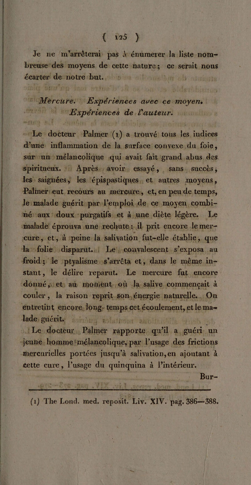 Je ne ‘’m’arrêterai: pas à énumerer Ja liste nom- breuser des moyens de cette nature; ce serait nous écarter de: notre but. | ‘Mercure. Expériences avec ce moyen, Expériences de l'auteur. -“Le docteur Palmer (1) a trouvé tous les indices une: inflammation de la surface convexe du foie, sur un mélancolique qui avait fait grand abus des. Spiritueux. ::: Après, avoir, essayé, sans . succès ; les saignées) les ‘épispastiques,, et autres moyens, Palmerieut recours au mércure, et, en peu de temps, re eu de, ce moyen combi- mé: aux doux “purgatifs. et à une diète légère. Le malade! éprouva une. den il prit encore .le mer- cure, et, à ‘peine la salivation fut-elle établie, que da folie: disparut..! Le, convalescent s’exposa au froid; le ‘ptyalisme s'arrêta et, dans le même in- stant, le délire reparut. Le mercure fut encore ‘donné ÿ: et: au monient. où la salive commençait à couler, la raison reprit son, énergie naturelle. , On éntretint encore. long- temps € cet, Lécoulement, etlema- Jade; griérit. | Ÿ dolafirérr ah ot | Le. doctèur. , Pélinër pe qu fil, au guéri. un jeune. hommetmélancolique, par l’usage des frictions mercurielles portées jusqu’à salivation,en ajontant à æette cure, l’usage du quinquina à l’intérieur. cha “ ë D fes Etre t 4 , (1) The Lond. med. reposit. Liv. XIV. pag. 386—388.