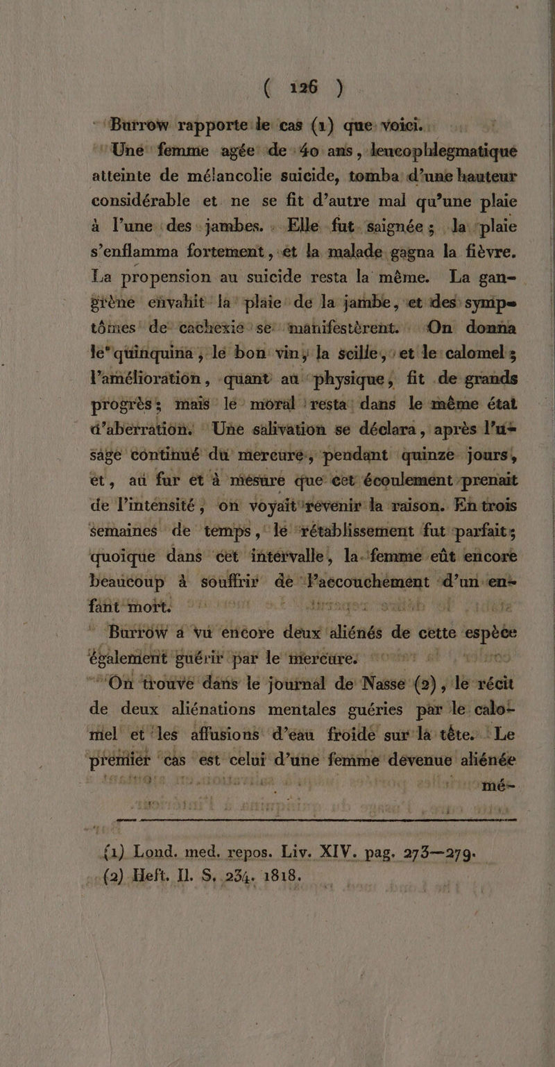 :‘Burrow rapporte le cas (1) que voici. . ‘Une femme agée de 40 ans , leucophlegmatique atteinte de mélancolie suicide, tomba: d’une hauteur CATRt et ne se fit d’autre mal qu’une plaie à l’une des jambes. . Elle fut. saignées la ‘plaie s’enflamma fortement , et la malade gagna la fièvre. La propension au suicide resta la mème. La gan- grène envahit la plaie de la jambe, et des: symip= tômes de cachexie se manifestèrent. ‘On donna le‘ quinquina ; lé bon vin; la scille, et le calomels amélioration, quant aû ‘physique, fit de grands progrès; mais le moral :resta: dans le même état d’aberration. Une sälivation se déclara, après l’u&gt; sage continué _. mercuré y pendant quinze jours, ét, aù fur ét à miésure que cet écoulement prenait de l’inténsité, on voyaitirévenir da raison. En trois Semaines de temps, le ‘rétablissement faut parfaits quoïque dans ‘cet intervalle, la. femme eût encore beaucoup à souffrir ” Faccouchément d’un en- ré Mhoëti aout et rouen ob OP Crée _ Burrow 4 vu encore deux aliénés de cette cpèce Éslenienr puérir par le mercure: | “On trouve dans le journal de Nasse w ; de récit de deux aliénations mentales guéries par le caloz miel et'les affusions d’eau froide sur la tête. Le PÉERREE ‘ cas “est Ph d’une femme dévenue aliénée die. oc oktsriles 4 | Hatiosbade Tr {1) Lond. med. repos. Liv. XIV. pag. 273—279. (2) Heft, IL S, 234. 1818.