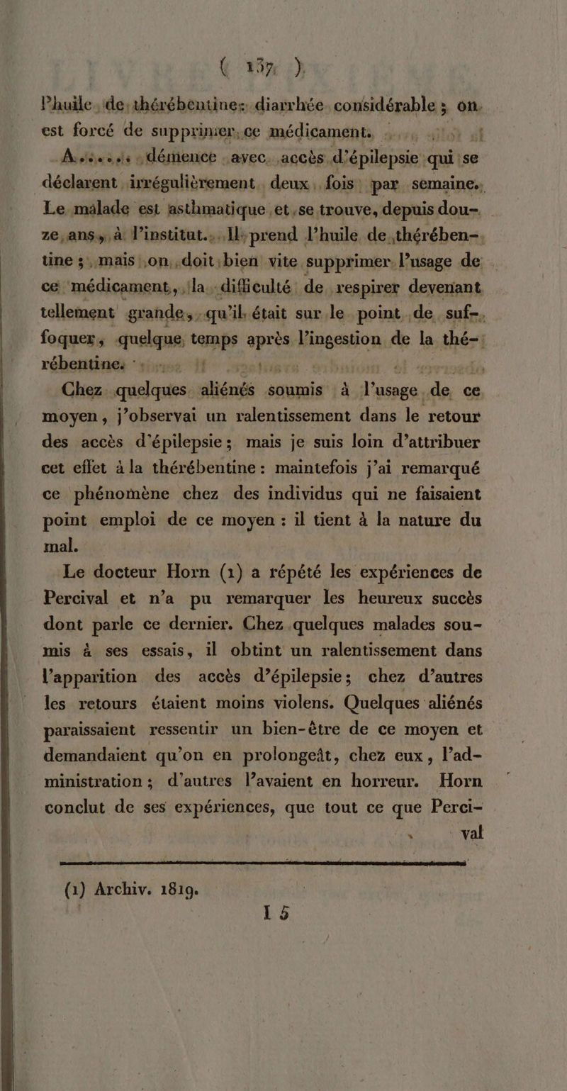 &amp; 4% ch} Phuile. de: 1hérébentine: diarrhée. considérable ; on. est forcé de supprimer,ce médicament, :.., di A stée ss « dérience avec. accès. d’ épilepsie qui se déclarent irrégulièrement. deux, fois: par semaine., Le malade est asthmatique et se trouve, depuis dou- ze, ans» à l'institut... Îl; prend l’huile de. .thérében-. une ; mais on, doit bien vite supprimer, usage de cé médicament, la. difficulté. de respirer devenant tellement grande, qu'il était sur le point de suf-, foquer, quelque, 0e après Mipaaon de la thé-: rébentine: °: … . :: np EE vb Chez. quelques dliénés soumis à re de ce moyen, j’observai un ralentissement dans le retour des accès d’épilepsie; mais je suis loin d’attribuer cet eflet à la thérébentine: maintefois j’ai remarqué ce phénomène chez des individus qui ne faisaient point emploi de ce moyen : il tient à la nature du mal. Le docteur Horn (1) à répété les expériences de Percival et n’a pu remarquer les heureux succès dont parle ce dernier. Chez quelques malades sou- mis à ses essais, il obtint un ralentissement dans l'apparition des accès d’épilepsie; chez d’autres les retours étaient moins violens. Quelques aliénés paraissaient ressentir un bien-ètre de ce moyen et demandaient qu’on en prolongeât, chez eux, l’ad- ministration ; d’autres l’avaient en horreur. Horn conclut de ses expériences, que tout ce que Perci- (1) Archiv. 1819.