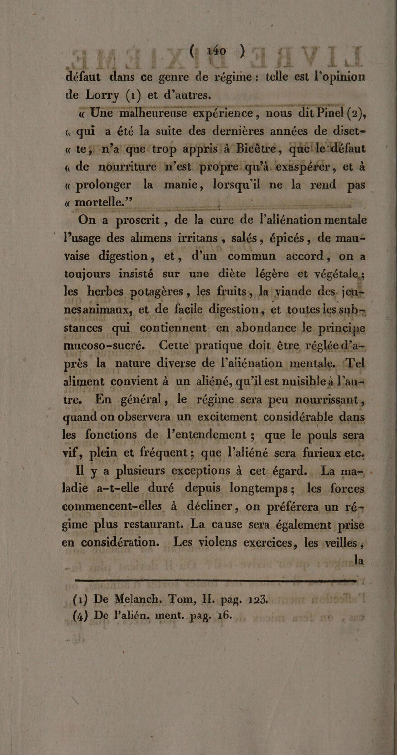 FIMO AVI I 11 y) fr Lil défaut dans ce genre ke régime : sh est l'opinion de Lorry (1) et d’autres. « Une malheureuse expérience, nous dit Pinel (2), « qui a été la suite des dernières années de diset- «te; n’a que trop appris à Bicêtré, qué!ledéfaut « de nourriture n’est propre. qu’à. exaspérér , et à «prolonger la manie, lorsqu'il ne la rend pee « mortelle,” à FRS GENE du a On a proscrit , Ÿ ds laehise nr Talléhation taste lPusage des alimens irritans , salés, épicés, de mau- vaise digestion, et, d’un commun accord, on à toujours insisté sur une diète légère et végétale; les herbes potagères » les fruits, la viande des, jeu= nes animaux, et de facile digestion, et toutes les sub | stances qui contiennent. en abondance le principe mucoso-sucré. Cette pratique doit être réglée d’a- près la nature diverse de l'aliénation mentale. Tel aliment convient à un aliéné, qu’ilest nuisible à l’ au tre. En général , le régime sera peu nourrissant, quand on observera. un excitement considérable dans les fonctions de l’entendement ; que le pouls sera vf, plein et fréquent ; que l'aliéné sera furieux etc. ya plusieurs exceptions à cet égard. La ma- . ladie a-t-elle duré depuis longtemps; les forces commencent-elles à décliner, on préférera un ré- gime plus restaurant. La cause sera également prise en considération. Les violens exercices, les rveilles la (1) De Melanch. Tom, IL pag. 123... +