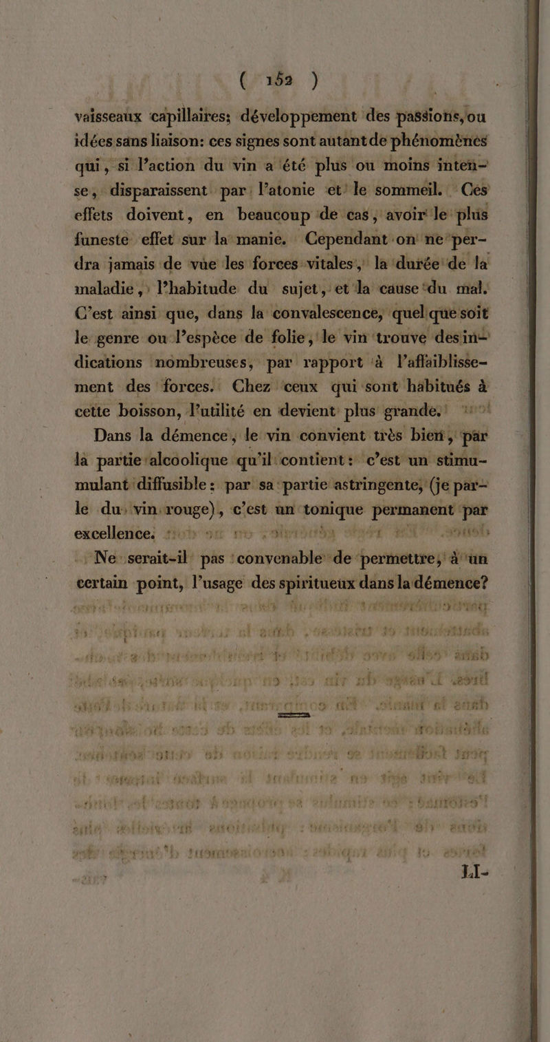 vaisseaux capillaires; développement des passions, ou idées sans liaison: ces signes sont autant de phénomènes qui, si l’action du vin a été plus ou moins inten- se, disparaissent par l’atonie ‘et’ le sommeil. - Ges effets doivent, en beaucoup de cas, avoir Je phis funeste effet sur la manie. Cependant on ne‘per- dra jamais de vüe les forces vitales, la durée de la maladie ,: l’habitude du sujet, et'la cause ‘du mal. C’est ainsi que, dans la convalescence, quelque soit le genre ou l’espèce de folie, le vin trouve desin— dications nombreuses, par rapport à l’affaiblisse- ment des forces. Chez ceux qui sont häbitués à cette boisson, l'utilité en devient plus grande. *°! Dans la démence, le vin convient très bien, par là partie’alcoolique qu'il'contient: c’est un stimu- mulant ‘diffusible : par sa ‘partie astringente, (je par- le du: vin: vouge) , C’est un tonique peer Les excellence: for on ve pre nd MIT Ses Ne: iérti pas ‘© oi de ‘de ‘permettre; à ‘un certain L point, sir: des ve) dans la démence? SM ÉTAT ENT HE CUT ALTO USE ane es TH STE SEE EN ati M LL à | A PAU UT pd wi des te © déx : #hi LE if VE AATRPREITE HT REA DE N° it &amp; LME + 18 PEUR) \' GERS TS tt trs £ 4 “ £ { de. vod Le pat onpre PeCR CE PO PAS CS 00 SD F À ? F LL , (4 « &amp; NET PLOUT a 4 . r LI] Ye FE 2 NES L # + ét CN SAR CAT nt ie it EP FAREN LL ESIU RL | : L. 3 à + aie e Û FI 4 LE ais CR ru 2 à. AONEOORE ANPE ENT ER RS in TLC tn, CT CNMATNIIT GE € 180 LS s 5 407 Li « ! à { 5 jf MOIS ET y  TUE ? °F 47 DE 3 è TL à 4 + « mal: ol 7 a no tu 8 LT #y254 ï #7 L f ; HITO ? {i OR ERET A 1 #4 1€) 0 j #1 PERRRTE 4, 4 sa 48 Nr î 14° L €} ñ : NTSC  : LI-