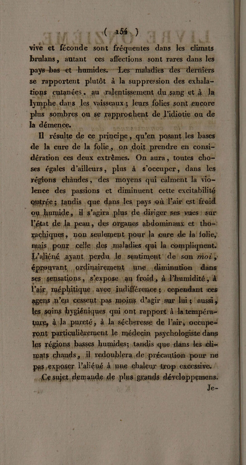 n., © vive et AE sont FES yon vs Griliats brulans, autant ces aflections sont rares dans les pays-bas -et “humides: -Les- maladies” des” derniers se rapportent plutôt à la suppression des exhala- tions cutanées. au ralentissement du sang et à Ja lymphe,« dans les vaisseaux; leurs folies sont encore plus” sombres ou $e FRA RER de A ou de Ja démence. h I résulte de ce principe, qu'en | be 14 bases de la cure de la folie a Que doit prendre en consi= dération ces deux extr èmes. On aura, toutes cho- ses égales d’ailleurs, plus à s Lie tite dans les régions chäudes, des moyens qui calment la vio= Jence des passions et diminuent cette excitabilité quirée tandis . que dans, les pays où l'air! est: froid : ei humide, il s ’agira plus de diriger ses :vuies : sur l'état de la peau, des organes abdominaux et: thô- xachiqnes, non seulement. pour Ja cure de la! folie, mais. pour celle: des maladies, -qui la: compliquent. L'aliéné ayant perdu le, sentiment’ de! son 7107} éprouvant, ordinairement une diminution dans ses sensations, s'expose, au froid, à l'humidité; À l'air, méphitique. avec indifférence; cependant ‘ces agens n’en cessentpas moins d’agir sur Îuis aussi, les, sains hygiéniques qui ont rapport à:latempéra- ture, à:la.pureté, à la sécheresse de l'air, occupe“ pont particulièrement le médecin psychologiste dans les régions basses humides; tandis que: dans-les él mats chauds, il redoublera de précaution pour ne pas exposer. l’aliéné à une..chaleur trop excessives .Gesujet, demande, de plus igrands développemens. | Je-