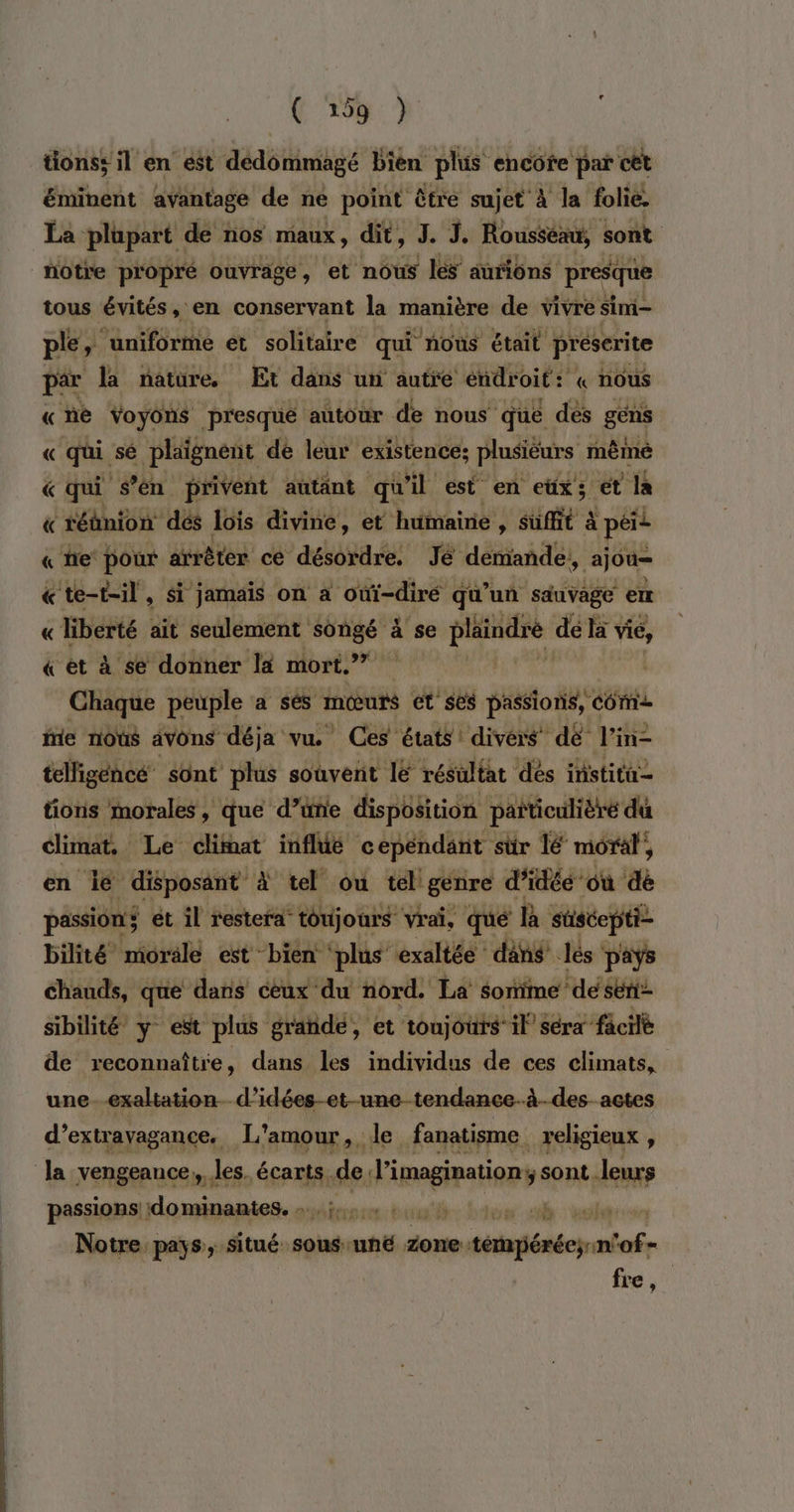 tions: il en est dédommagé bien plus encôte par cêt éminent avantage de ne point être sujet à la folie. La plupart de nos maux, dit, J. J. Rousseau, sont. notre propré ouvrage, et nous les aûfions presque tous évités , en conservant la manière de vivre sim- ple, uniforme et solitaire qui nous était préserite par la natüre Et dans un autre endroit: : « nous «ne Voyons presque autour de nous que dés gens « “qui, sé à pénene. 4 jet existence; rate même &amp;« téhnion dé fois divine, et Hufinairié! 3 ae à à péis « he pour arrêter ce désordre. Jé demande, ajou= «te-t-il, Si jamais on a ‘oùûi-diré qu'un sauvage er « liberté ait seulement songé à se Le pe de là ns « et à se donner la mort.” Chaque peuple a sés mœurs et ses passions, COM ie nous avons déja vu. Ces états divers” dé l'in- telligencé sont plus souvent le résultat dés institu- tioris morales, que d’une disposition paiticulièré du climat Le clifnat infldé ce épéndant sur lé moral, en ie disposant à tel ou tel genre d'idée’ où dé passion ét il restera toujours vrai, que R stiséepti- bilité morale est bien ‘plus exaltée dans lés pays chauds, que dans ceux du nord. La sonime ‘de sent sibilité y est plus graïde, et tonjotrs’ il séra” facilè de reconnaître, dans les individus de ces climats, une-exaltationd’idées-et-une tendance.à.-des_actes d’extravagance. L'amour, le fanatisme religieux , Ja vengeance, les. écarts. de: Higelin sont leurs passions dominantes. : Les Notre pays, situé sous uné done. téésécyntof- fre,