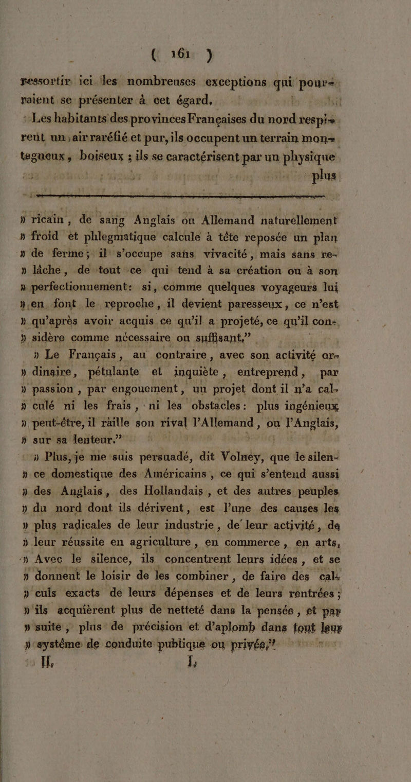 ressortir ici les nombreuses exceptions Lou poUurA raient se présenter à cet égard, : Les habitants des provinces Françaises du nord respi- reül un;airraréfié et pur, ils occupent un terrain Mon. tagueux, boiseux ; ls: se caractérisent par un physique 23 ed | sn ti h ricain, de sang Anglais où Allemand naturellement » froid ét phlegmatique calcule à tête reposée un plan » de ferme; il s’oceupe sahs vivacité, mais sans re- » lâche, de tout ce qui tend à sa éattok ou à son » perfectionnement: si, comme quelques voyageurs lui ».en font le reproche, il devient paresseux, ce n’est » qu'après avoir acquis ce qu'il a projeté, ce qu’il con- » sidère comme nécessaire ou suffisant,” | » Le Français y au contraire , avec son activité or- dinaire, pétulante el inquiète , entreprend, par » passion , par engouement, un projet dont 1l n’a cal- » culé ni les frais, ni les obstacles: plus ingénieux » pent-être, il raille son ed pod ou l'Anglais, » sur sa lenteur” | æ » Plus; je me suis persuadé, dit Volney, que le silen- » ce domestique des Américains , ce qui s’enteud aussi » des Anglais, des Hollandais , et des autres peuples » du nord dont ils dérivent, est l’une des causes les » plus radicales de leur industrie, de leur activité, de ÿ leur réussite en agriculture ; °n commerce , en arts, 5 donnent le loisir de les combiner , de faire des cal » culs exacts de leurs dépenses et de leurs rentrées ; »'ils acquièrent plus de netteté dans la pensée , et par » suite, plus de précision et d’aplomb dans tout leur »'eystême de conduite publique ou privée,” ? Il L