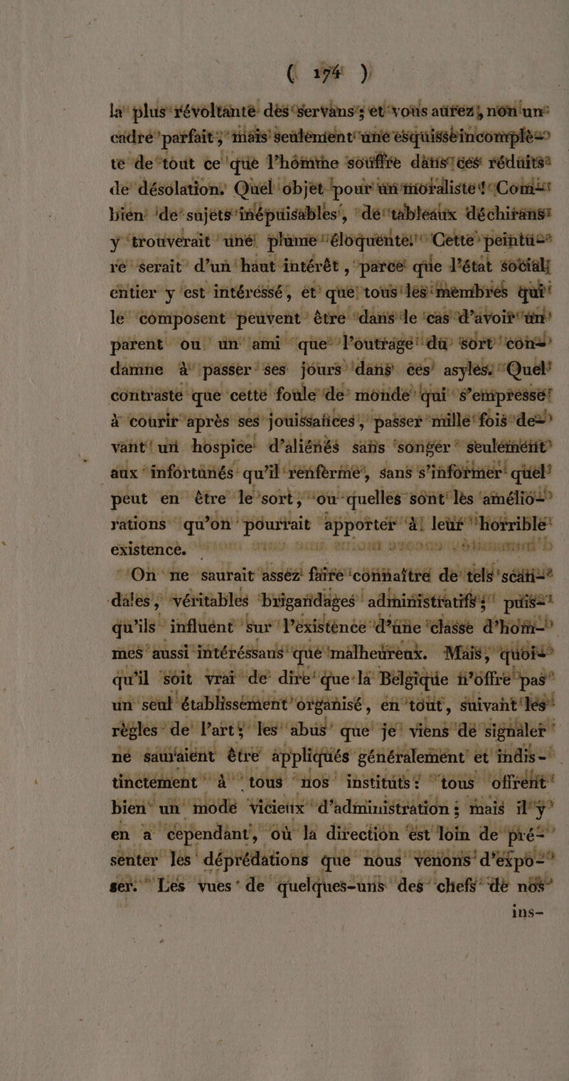 la plus révoltanté dés 'servans’s et'voïs atrez}, ni cidre” parfait ;” ais! seulement ane esquisséinconph t&amp; de‘tout ce que l’hômitne soufre datisices réduites de désolation, Quél objet ‘pour ünmioraliste {Com Vién ide’ sujets'inépuisables!, ‘dértableaux déchirans y ‘trotivérait ‘uné! plamie ‘éloquenteit Cette’ peintüie® ré serait d’un ‘haut intérêt, ‘parce! qiie l'état sotial; entier Y' ‘est intéréssé, et’ quel tous! ‘les :mèmbres qui le ‘composent peuvent être ‘dans’ le ‘cas d’avoir un parent ou un ami que’ l’outrige du Sort on daie à passer ses jours ‘danÿ ces’ asyléss' “Quel* contrasté que ‘cétté foule ‘de’ monde’ qui S’empressé! à courir après ses jouissafices , ‘passer ‘mille ‘fois-dez vant! ur hospice d’alienés sañs ‘songer * seuléinétit” aux ‘infortûnés: qu'il rénfèrint’, sans s'informer quel’ peut en être le’sort,' “ou quelles” sont lès ‘amélio2” rations qu on: ds ot “1 leüf ‘horrible! existencè. RENE tr JAÉE DEEE LÉRREUR EL HET: à b “On ne ‘saurait asséz! fire ‘connaître de tels'séatise dalés, ‘véritables ‘brigaridages ! adrinistraifés paris qu'ils” influént sur l’éxistènce d’üne ‘classe d'homme mes aussi ‘intéréssans: que ‘malheüreax. Mais, quoi qu'il soit vrai de dire‘ que: l Belgique i6ffre pas” un: seul établissement” organisé, en tout, suivant ‘les règles de Parts PT que je viens ‘dé’ signaler né sauient être applic HÉS généralement et indis= tinctément * 4° tous ‘nos institüts: ‘tous ‘offrent! bien‘ un. modé vicieitx ‘d’adininiétration ; ais i°ÿ” en à cependant, “où la direction ‘est Hé de pré” sentér les: déprédations que nous Vénons' d’éfpô= ser.” ‘Les vues’ de quelques-uns des’ chefs ‘dé nb$” 1nS—