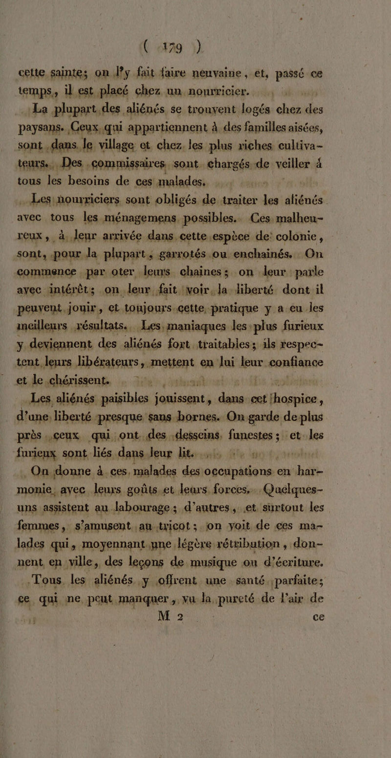 ( «79 celte saintes on Jy fait faire neuvaine, et, passé ce temps, il est placé chez un nourricier. La plupart des. aliénés se trouvent Jogés de de paysans. Ceux, qui appartiennent à des familles aisées, sont dans. le village et chez. les plus riches cultiva- teurs... Des .commissaires. sont. chargés de veiller 4 tous les besoins de ces malades. Les ourriciers sont obligés de traiter les aliénés avec tous les ménagemens, possibles. Ces malheu- reux, à. Jeur arrivée dans. cette espèce de: colonie, sont, pour la plupart, garrotés ou enchainés. On commence , par oter leurs chaines; on leur parle ayec intérêt; on leur fait voir, la liberté dont il peuvent, jouir, et toujours -cette, pratique y a eu les meilleurs résultats. Les, maniaques Jes plus furieux y deviennent des aliénés foxt traitabless ils respec- tent leurs libérateurs, mais en lui ve epnfiance et le .chérissent. | Les aliénés paisibles onissgnts rt cet os * d’une. liberté presque sans bornes. On garde de plus près ..çeux qui ont. des .desseins, funestes ; s et. les furieux sont liés dans leur lit. A ORALE . On donne à. ces, malades opt secipitiane en har- momie, avec leurs goûts et leurs forces, Quelques- uns assistent au labourage; d’autres, et surtout les femmes , s'amusent au .tricot ; on voit de ces ma- lades qui, moyennant. pne. légère rétibution , don- nent en ville, des leçons de musique on d'écriture. Tous. les aliénés y offrent une santé. parfaite; ce qui ne pout manquer, vu la pureté de l'air de REV ce