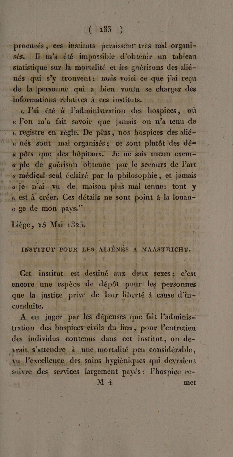 ( 2183 ) procurés ; ces instituts paraissent très mal organi- sés.. [l'm’aété impossible d'obtenir un tableau statistique sur là mortalité et les gnérisons des alié- nés qui s’y trouvent; mais voici ce que j'ai reçu -de la {personne qui: a: bien voulu se charger des ‘informations relatives À ces instituts. «ai été à l'administration des hospices où « lon m'a fait savoir que jamais on n’a tenu de « registre en règle. De plus, nos hospices des alié- «nés sont mal organisés; ce sont plutôt des dé= « pôts que des hôpitaux. Je ne sais aucun exem- «ple de guérisoh obtente par le secours de l’art r « médical seul éclairé par la philoso phie, et jamais TEL € je n’ai vu de, maison plus mal tenue: tout y « ge de mon pays.” Liège, 15 Mai 132% &lt; : sd : é INSTITUT POUR LES ALIÉNÉS À MAASTRICHT. Cet. institut est. lin aux dr sexes c’est encore une espèce de dépôt pour les personnes que Ja justice privé de leur liberté à cause d'in- conduite. | A en jugé par tes dépenses que fait l’adminis tration des hospices civils du lieu, pour l'entretien des individus contenus dans cet institut, on de- _yrait, s'attendre à. une mortalité peu considérable, vu. l’excellence des. soins hygiéniques qui devraient suivre des services largemént payés: l’hospice re-