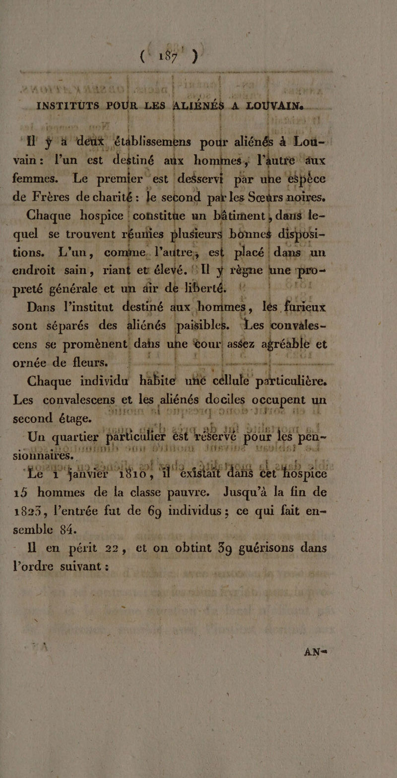 Vu. LE AAA EL CS Fibre | r L}” INSTITUTS. FOUR LES s ALES W | Loivau… è i 6 # 7. w aédt: arlbisembns pour aline à à Loù-. vain: l’un est deftiné aux ho es; l'âutre ‘aux femmes. Le premier” est tt par uhe éspèce de Frères de charité : le second par les Sœurs noîres. Chaque hospice ! | constitte un bâtiment} daris le- quel se trouvent réuriies plusieurs bônnes dispobi- tions. L'un, comime,. l’autre ex es placé dans un endroit sain, riant et élevé. © Il ÿ règne une . preté générale et un dir dé liberté. TUE PE Dans l'institut destiné dux ho mes : lés farieux sont séparés des aliénés paisibles. des convèles - cens se promènent, de uhe tour aséez agréable et E ornée de fleurs. | _ # un ete Chaque individu habite fé céline cn Eee Les convalescens et les aliénés dociles occupent un second étage. PAFFETRES si ci MY 14 ET ” SEFE te LE. ‘Un quartier particulier és rébervé } pour ‘Îles peu LE TMNENS oran ÉPANERONE ATEN tr6t uleis À 1 sionnaires. | Le envier 410) M éxislait dis dec hospice 15 hommes de la classe pauvre. Jusqu’à la fin de 1823, l’entrée fut de 69 individus 3 ; ce qui fait en- semble 84. D | Il en périt 22, et on obtint 39 ne dans l’ordre suivant : AN-=