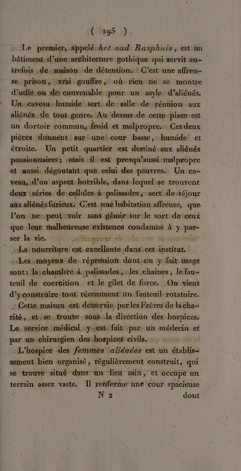 ( #95 »). Le premier, appelé Let oud Rasphuis, est an bâtiment d’une architecture gothique qui servit au trefois .de.:maisôn de détention: : C’est une affreu- se. prison, vrai gouffre, où rien ne se montre d’utile ou dé convenable pour un asyle: d’aliénés. Un.caveau.. humide: sert. de :salle de réunion aux aliénés.. de tout genres Au dessus de cette place ‘est un dortoir commun: froid. et malpropre... Ces deux pièces, domnént, sur unel cour basse, : humide et étroite. Un petit quartier est destiné aux aliénés pensionnaires; -mais :il est presqu’aussi malpropre et aussi, dégoutant que celui des pauvres. Un ca- veau, d’an aspect horrible, -dans lequel:se trouvent deux iséries. de cellules. àpalissades:,: sert de’séjour aux aliénés furieux: C'est uné habitation affreuse, que l’on mne:peut :voir sans gémir sur:le sort de ceux que leur. rmalheüreuse existence condamne à ÿ dd ser la vie. 2 MHinpans ee ile ce M vf __. La :nôurriture: est. pee dans cet institut. «Les :môyèns de. répression dont:on :y fait usage sont: la;chambre à ;palissades.; les chaines, le fau- teuil de coercition et le gilet de force. On vient d’yconstruire tout: récemment ün fauteuil rotatoire. : Gette: maison est: désservie parles Frères de la cha seu et,.se. ‘trouve sous la direction des: hospices. Le, service. médical : yrest: fait par un médecin et par un. chirurgien. .des hospices civils. TO L’hospicé des ferimes aliénées est un éablisse sement bien organisé, régulièrement construit, qui se trouve situé dams-un lieu sain, et occupe un terrain assez vaste. Il retiferme une cour spacieuse N 2 dont