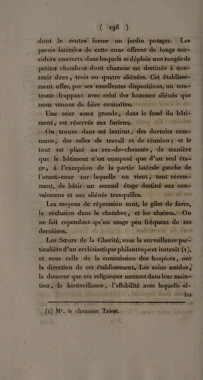 dont Je centre forme: un jardin. ‘potager. : Les __paroislatérales de cette cour offrent de longs cor- ridors ‘couverts dans lesquels se déploie une rangée de petites chambres dont chacune est ‘destinée à con- tenir deux, trois ou quatre aliénées. Cet établisse- ment offre, par ses excellentes dispositions, un con- traste frappant avec celui des hommes aliénés que nous: venons de faire connaître. 14 0 40 Une cour assez grande, dans le fond du bâti- ment ; est réservée aux furieux. 12% 1! SUNSIE -«Ontrouve dans-eet institut ; des dortoirs com“ muns, des salles de travail et de’ réunion; ‘et le tout est placé au ‘rez-de-chaussée’, ‘de manière que. le bâtiment n’est composé que d’un’seul étai ge, à lexception de la partie latérale gauche de J'avant-cour -sur: laquelle on vient: tout récem ment, de bâtir un second étage destiné aux con: valescens et aux aliénés tranquilles. sv AA 40e Les moyens de répression sont, le gilet: de force, la réclusion dans la. chambre ; ‘et les ‘chaines. : On ne fait cependant - qu ‘un ‘usage cu a re de: ces dernières. . | soitiorsoù sb fros Les Sœurs de la Charité, sous la surveillance par- ticulière d’un ecclésiastique philantrope et instruit ( th et sous celle de la commission des hospices, ont la direction de cet établissement, Lies soins assidus la douceur que.ces religieuses mettent dans leur main+ tien, la bienveillance, ape: avec laquelle *el- ad fées: (1) Mr. le chanoine Triest,