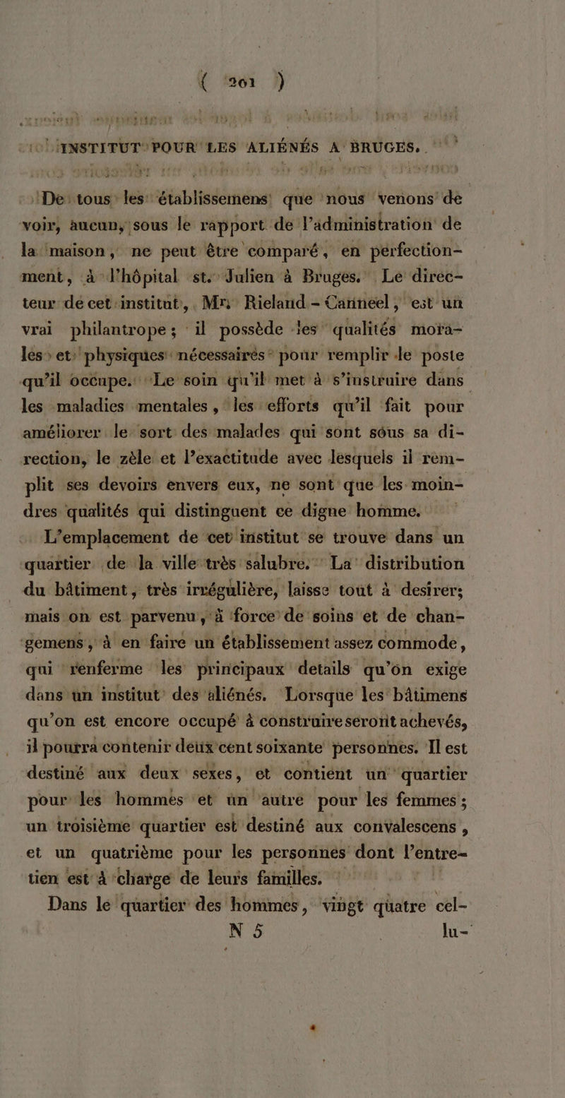 DETTE LHINSTITUTPOUR LES ALIÉNÉS À BRUGES, ‘De: tous les: établissemens que nous venons’ de voir, aucun, sous le rapport de l’ädministration de la maison, ne peut être comparé, en perfection- ment, à l'hôpital st. Julien à Bruges. Le direc- teur dé cet-institut,,. Mn Rieland - Carineel , est un vrai philantrope ; ‘il possède les” qualités moïa— les &gt; et» physiques nécessairés* pour remplir Je poste qu’il occupe. Le soin qu'il met à s’insiruire dans les maladies mentales , les efforts qu'il fait pour améliorer le sort des malades qui sont sôus sa di- rection, le zèle et l’exactitude avec lesquels il rèm- plit ses devoirs envers eux, ne sont que les. moin dres qualités qui distinguent ce digne homme. L'emplacement de cet institut se trouve dans un quaïtier de Ja ville très salubre. * La’ distribution du bâtiment, très irrégulière, laisse tout à desirer; mais on est parvenu, à force de soins et de chan- ‘gemens, à en faire un ‘établissement assez commode, qui renferme les principaux details qu'on exige dans un institut’ des aliénés. Lorsque les bâtimens qu’on est encore occupé à construire serorit achevés il pourra contenir detix cent soixante personnes. Il est destiné aux deux sexes, et contiént un” quartier pour les hommes et ün autre pour les femmes ; un iroisième quartier est destiné aux convalescens , et un quatrième pour les personnés dont l’entre- tien est À ‘charge de leurs familles. Dans le quartier des hommes, vingt quatre cel-