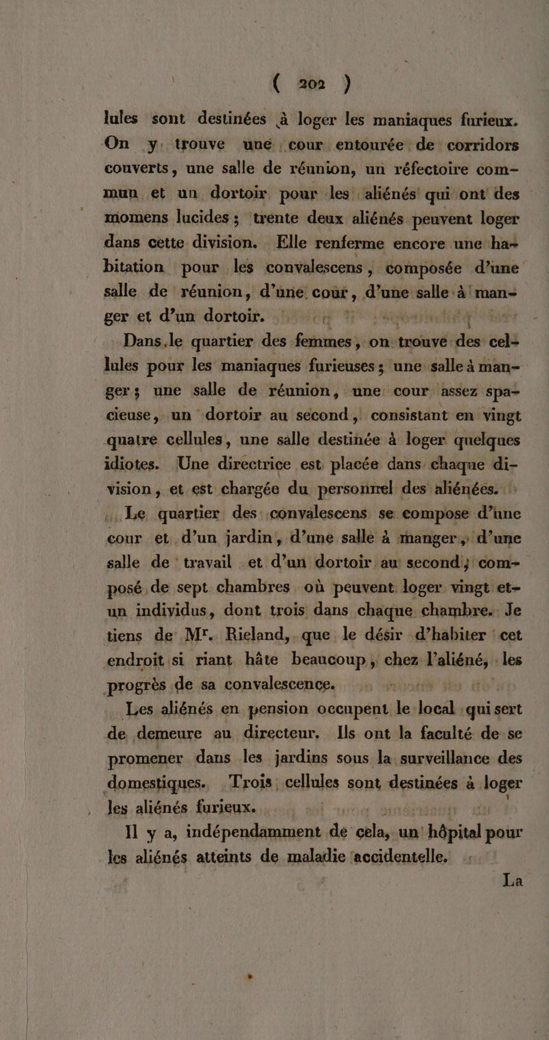 lules sont destinées à loger les maniaques furieux. On y: trouve une cour entourée de corridors couverts, une salle de réunion, un réfectoire com- mun et un dortoir pour les aliénés' qui ont des momens lucides ; trente deux aliénés peuvent loger dans cette division. Elle renferme encore une ha- bitation pour les convalescens » composée d’une salle de réunion, d’une Coûk ; d’une salle à 'man- geret d’un dortoir, 1h1404 Hs e0betitté Dans.le quartier des femmes, on trouve des cel- Jules pour les maniaques furieuses ; une salle à man- gers une salle de réunion, une cour assez spa- cieuse, un dortoir au second, consistant en vingt quatre cellules, une salle destinée à loger quelques idiotes. Une directrice est placée dans. chaque di- vision, et est chargée du personnel des aliénées. ... Le quartier des conyalescens se compose d’une cour et. d’un jardin, d’une salle à manger d’une salle de travail et d’un dortoir au second; com- posé de sept chambres où peuvent loger vingt et- un individus, dont trois dans chaque chambre. Je tiens de Mr. Rieland,. que le désir d’habiter cet endroitsi riant hâte beaucoup; chez laliéné, les progrès de sa convalescence. inf Les aliénés en pension occupent le. loci ‘qui sert de demeure au directeur. Ils ont la faculté de se promener dans les jardins sous la surveillance des domestiques. Trois cellules sont destinées à loger les aliénés furieux. | Il y a, indépendamment de ob un a hôpital pour les aliénés atteints de maladie ‘accidentelle, La