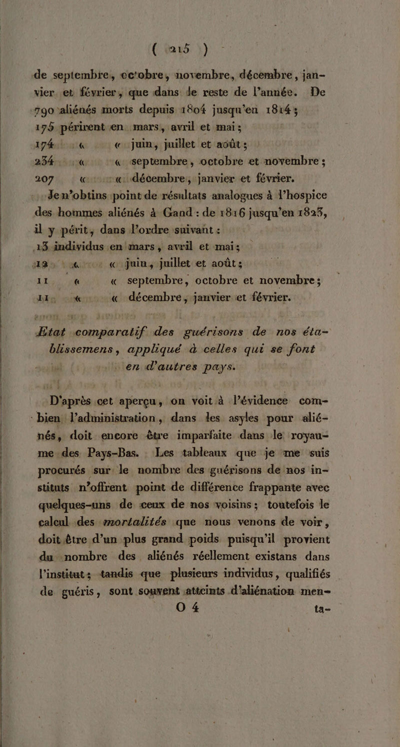 (m5 ) vier et février, que dans de reste de l’année. De 790 aliénés morts depuis 1804 jusqu'en 1814; 178 périrent en mars, avril et mai; 1740 4 «. juin, juillet et août ; 234. :« &amp; septembre, octobre et novembre ; 207 «décembre, janvier et février. Jen’obtins point de résultats analogues à l’hospice des hommes aliénés à Gand : de 1816 jusqu’en 1823, 18, 1% 0 « juin, juillet et août; 11 « « septembre, octobre et novembre; HI: %. « décembre, janvier «et février. Méaremens, appliqué à celles qui se font en d'autres pays. D'après cet aperçu, on voit à l’évidence com- nés, doit encore être imparfaite dans le royau- medes Pays-Bas. Les tableaux que je me suis procurés sur: le nombre des guérisons de nos in- stituts n’offrent point de différence frappante avec quelques-uns de ceux de nos voisins; toutefois le caleul des mortalités que nous venons de voir, doit.être d’un plus grand poids puisqu'il provient du nombre des aliénés réellement existans dans l'instituts tandis que plusieurs individus, qualifiés de guéris, sont souvent sattcints d'aliénation men- . 04 ta-