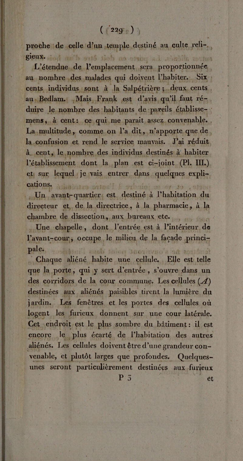 ( l'229 . .) proche : de celle dur ehFER Re destiné au culte reli-, giens io BU dent lol où otebiis ie TL bn . L’étendue. de. Fa shobe v sera proportionnée au son Aa .des malades qui doivent l’habiter.. Six : cents, individus, sont à Ja Salpétrière ;..deux cents , au, Bedlam.: , Mais, Frank est d’avis qu'il faut ré-, duire le. nombre des: habitants de :pareils établisse- : mens;.à cent: ce qui,me parait, assez, convenable. La, multitude, comme on l’a dit, n’apporte que de, la .confusion et rend le service mauvais. J’ai réduit. à. cent, le nombre. des individus destinés: à habiter l’établissement dont la plan est ci-joint (PL HA) et sux lequel:jeivais entrer, dans, quelques expli- HO “it css! AU so 914 . Un A “pu est Le à l'habitation du D. et, de la directrice, à la pharmacie, à la chambre de dissection, , aux bureaux etc. 5 Une chapelle, dont. l’entrée est à l'intérieur. de l'avant-cour; occupe, le milieu. de lo façade -princi- pale: | | | . Chaque aliéné Habite. uue sq als Elle « est pi que la porte, qui.y sert d’ entrée, s’ouvre dans un _des corridors de la cour commune. Les cellules (4) destinées aux aliénés paisibles tirent la lumière du jardin. Les fenêtres et les portes des cellules où logent les furieux donnent sur une cour latérale. _ Cet endroit, est le plus sombre du bâtiment: il est encore le. plus écarté de l’habitation des autres aliénés. TA cellules doivent &amp; être d’une grandeur con- venable, et _plutôt larges que profondes. Quelques- unes seront particulièrement destinées aux furieux P;5 ét