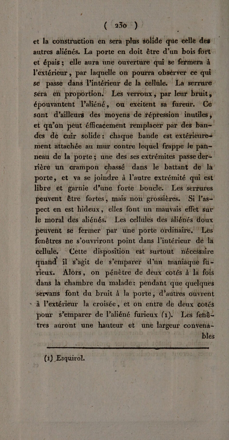 et la construction en sera plus slidé ge celle des autres aliénés. La porte en doit être d’un bois fort. et épais; elle aura une ouverture qui se fermera à l’éxtérieur, par laquelle on pourra obsèrver cé qui se passe dans l'intérieur de la cellüle. La serruré séra en proportion. Les verroux , par leur bruit, épouvantent l’aliéné, ou excitent sa fureur. Gé sont d’ailleurs des moyens dé fépression inutiles, et qu’on péut éfficacement remplacér par des ban- des dé cuir solide: chaque bande est extériéures ment attachée au mur contre lequel frappe le pan- neau de la porte; une des ses extrémités passe der- rière un crampon bé dans le battant de la porte, et va se joindre à l’autre extrémité qui est libre ét garnie d’une forte boucle. Les serrures peuvent être fortes, mais non grossières. Si l’as- pect en est hideux, elles font un mauvais effet sur le moral dés aliénés® Les celhiles dés éliénés’doux peuvent sé fermer par une porte ordinaire. Les fenêtres ne s’ouvriront point dans l’intérieur dé là cellule, Cette disposition est surtout nécésaire düahd il s'agit de s'emparer d'un maniaque fü- rieux. Alors, on pénètre de déux cotés à la fois dans la chanbre du malade: pendant que quelques servans font du bruit à la porte, d’autres ouvrent à l’extérieur la croisée, et on entre de deux côtés pour s’emparer de l’aliéné furieux (1). Les fehè- tres auront une hauteur et une largeur convena- | bles