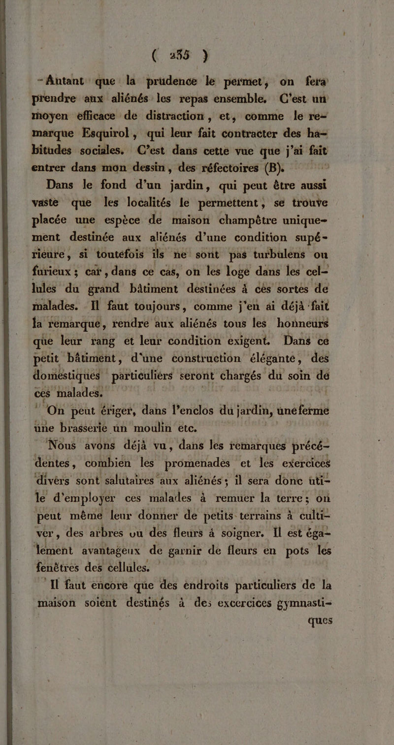 ( 285 } -Antant que la prudence le permet, on fera prendre aux aliénés les repas ensemble, C’est un moyen efficace de distraction, et, comme le re= marque Esquirol , vip leur fait contracter des ha- bitudes sociales. (C’est dans cette vue que j ai fait entrer dans mon PS des réfectoires (B). Dans le fond d’un jardin, qui peut être aussi vaste que les localités le permettent, se trouve placée une espèce de maison champêtre unique- ment destinée aux aliénés d’une condition supé- rieure, si toutéfois îls ne sont pas turbülens on furieux ; cat, dans ce cas, on les loge dans les cel- lules dé grand bâtiment destinées 4 cès sortes de malades. Il faut toujours , comme j'en ai déjà ‘fait la remarque , rendre aux aliénés tous les honneurs que leur rang ét por condition exigent. Dans ce petit “bâtiment, d'‘uné construction élég gante, des doméstiqués particuliérs seront chargés du soin dé ces malades. ‘On peut ériger, dans l’enclos du jardin, uné ferme une brasserie un moulin etc. Nous avons déjà vu, dans les remarques précé- dentes , combien les promenades et les exercices divèrs sont salutaires aux aliénés+ il sera donc üti- le d'employer ces malades à remuer la terre; on peut même leur donner de petits terrains à anse. ver, des arbres vu des fleurs 4 soigner. Il est éga- tent avantageux de garnir de fleurs en pots les fenêtres des cellules. * maison soient destinés à des exCCrCICes gymnasti= | ques