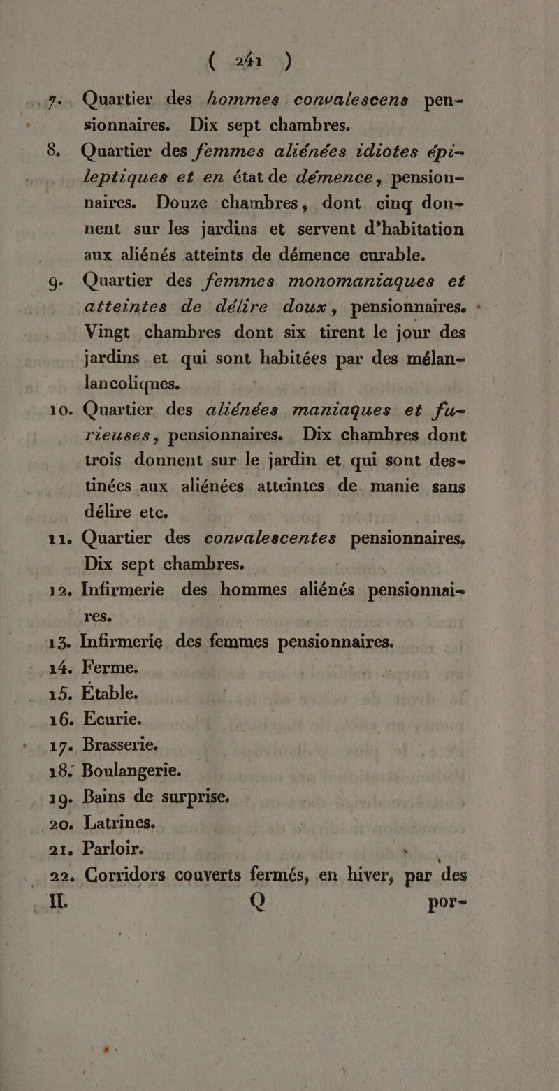 7e. Quartier des hommes convalescens pen- _ sionnaires. Dix sept chambres. 8. Quartier des femmes aliénées idiotes épi- leptiques et en état de démence, pension- naires. Douze chambres, dont cinq don- nent sur les jardins et servent d’habitation aux aliénés atteints de démence curable. ge Quartier des femmes monomantaques eé atteintes de délire doux, pensionnaires. Vingt chambres dont six tirent le jour des jardins et qui sont habitées par des mélan- lancoliques. 10. Quartier des alténées maniaques et fu- rieuses, pensionnaires. Dix chambres dont trois donnent sur le jardin et qui sont des- tinées aux aliénées atteintes de manie sans délire etc. 11, Quartier des convalescentes pensionnaires, Dix sept chambres. _12. Infirmerie des hommes aliénés pensionnai- res. | 13. Infirmerie des femmes pensionnaires. 14. Ferme. 15. Étable. 16. Ecurie. 17. Brasserie. 18: Boulangerie. 19. Bains de surprise, 20. Latrines. ( 21. Parloir. bi 22. Corridors couverts fermés, en hiver, par des I. Q à por= »