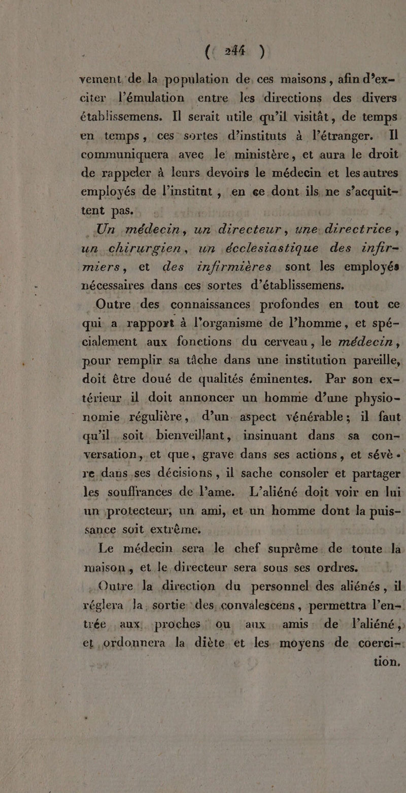 ({ 248: y vement, de, la population de; ces maisons, afin d’ex- citer l’émulation entre les directions des divers établissemens. Il serait utile qu’il visitât, de temps en temps, ces sortes d’instituts à l’étranger. Il communiquera avec le’ ministère, et aura le droit de rappeler à leurs devoirs le médecin et les autres employés de l’institat , en 6e dont ils ne s’acquit- tent pas. | | Un médecin, un directeur, une: directrice, un. chirurgien, un écclesiastique des infir- miers, et des infirmières sont les employés nécessaires dans ces sortes d’établissemens. Outre des connaissances profondes en tout ce qui a rapport à l'organisme de l’homme, et spé- cialement aux fonctions du cerveau, le médecin, pour remplir sa tâche dans une institution pareille, doit être doué de qualités éminentes. Par son ex- térieur il doit annoncer un homme d’une physio- nomie régulière, d’un. aspect vénérable; il faut qu’il soit bienveillant, insinuant dans sa con- versation, et que, grave dans ses actions, et sévè + re dans ,ses décisions , il sache consoler et partager les souflrances de l’ame. L’aliéné doit voir en lui un protecteur, un ami, et un homme dont la puis- sance soit extrème. Le médecin sera le chef suprême. de toute la maison, et le directeur sera sous ses ordres. - Outre la direction du personnel des aliénés , il réglera la, sortie des, convalescens , permettra l’en- trée aux, proches ou anx amis. de V’aliéné, et ordonnera la diète et les. moyens de coerci-: tion,