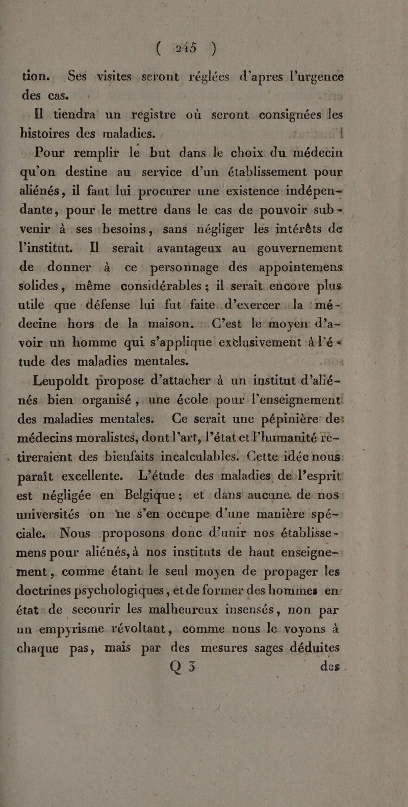 tion. Ses visites seront réglées ue fs l’urgence des cas. .: Il tiendra un registre où seront consignées les histoires des maladies. , | Pour remplir le but dans le choix du médecin qu'on destine au service d’un établissement pour aliénés, il faut lui procurer une existence indépen= dante, pour le mettre dans le cas de pouvoir sub - venir à ses ‘besoins, sans négliger les intérêts de l'institut. Il serait avantageux au gouvernement de donner à ce personnage des appointemens solides, même considérables ; il serait encore plus utile que défense lui fut faite. d'exercer la : mé - decine hors de la maison. : C’est le-moyen: d’a- voir un homme qui s’applique exèlusivement :à l'é « tude des de Lu | Leupoldt propose d’attacher à un institut d’alié- _ nés bien organisé , une école pour l’enseignement des maladies mentales: Ce serait une pépinière: de: médecins moralistes, dont l’art, l’état et l'humanité re- . tireraient des bienfaits incalculables. Cette idée nous: paraît excellente. L'étude des maladies: de l’esprit est négligée en Belgique; et dans aucune. de nos universités on ‘ne s’en occupe d’une manière spé-: ciale, Nous proposons donc d’unir nos établisse- mens pour aliénés,à nos instituts de haut enseigne- ment, comme étant le seul moyen de propager les doctrines psychologiques; etde former des hommes en: état de secourir les malheureux insensés, non par un empyrisme révoltant, comme nous le voyons à chaque pas, mais par des mesures sages déduites Q 3. def.