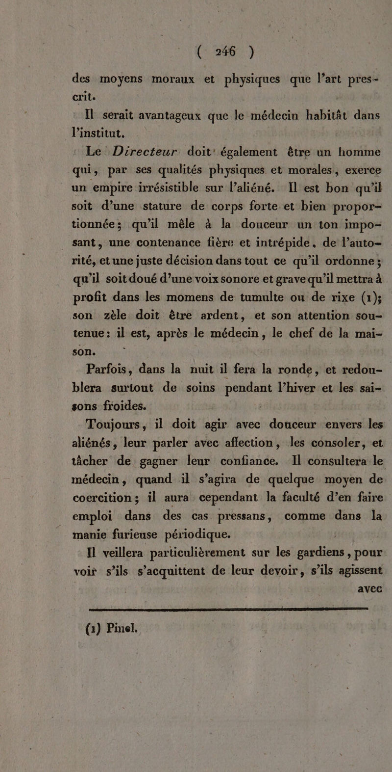 des moyens moraux et physiques que l’art pres- crile | IL serait avantageux que le médecin habitât dans l'institut. Le Directeur doit’ également être un homme qui, par ses qualités physiques et morales, exerce un empire irrésistible sur l’aliéné. Il est bon qu'il soit d’une stature de corps forte et bien propor- tionnée; qu’il mêle à la douceur un ton impo- sant, une contenance fière et intrépide. de l’auto- rité, et une juste décision dans tout ce qu’il ordonne; qu'il soit doué d’une voix sonore et grave qu’il mettra à profit dans les momens de tumulte ou de rixe (1); son zèle doit être ardent, et son attention sou- tenue: il est, après le médecin, le chef de la mai- son. Parfois, dans la nuit il fera la ronde, et redou- blera surtout de soins pendant lPhiver et les sai- sons froides. Toujours, il doit agir avec douceur envers les aliénés, leur parler avec affection, les consoler, et tâcher de gagner leur confiance. Il consultera le médecin, quand il s’agira de quelque moyen de coercition; il aura cependant la faculté d’en faire emploi dans des cas pressans, comme dans la manie furieuse périodique. | | IL veillera particulièrement sur les gardiens , pour voir s'ils s’acquittent de leur devoir, s’ils agissent avec (1) Pinel.