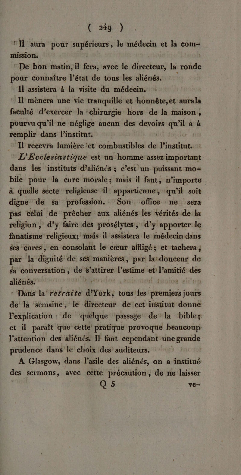 Ml aura pour supérieurs, le médecin et la com- mission. | “De bon matin, il fera, avec le directeur, la ronde pour connaître l’état de tous les aliénés. Il assistera à la visite du médecin, : Il mènera une vie tranquille et honnète,et aurala faculté d’exercer la ‘chirurgie hors de la maison, pourvu qu’il ne néglige aucun des devoirs qu'il a à remplir dans l'institut. | | ‘Il recevra lumière ‘et combustibles de l'institut. :  L’EÉcclesiastique est un homme assez important dans les instituts d’aliénés : c’est un puissant mo+ bile pour la cure morale; mais il faut, n’importe à. quelle secte religieuse ‘il appartienne, qu’il soit digne de sa profession. Son office ne sera pas célai de prècher aux aliénés les vérités de Ha religion , d’y faire des prosélytes, d’y apporter le fanatisme religieux; mais il assistera le médecin dans Ses cures, en consolant le cœur affligés; et tachera, par la dignité de sés manières, par lardouceur de sa conversation , S'attirer l’estime et l'amitié des aliénés. «| MR LT M A0o8 ets * Dans la retraite d'York, tous les premiers jours de là sémaine, le directeur de cet institut donne l'explication : de quelque passage dela biblez et il paraît que cette pratique provoque beaucoup: l'attention des aliénés. Il faut cependant une cp prudence dans le choix des auditeurs. À Glasgow, dans l'asile des aliénés, on a institué des sermons, avec cette précaution, de ne laisser Q 5 ve