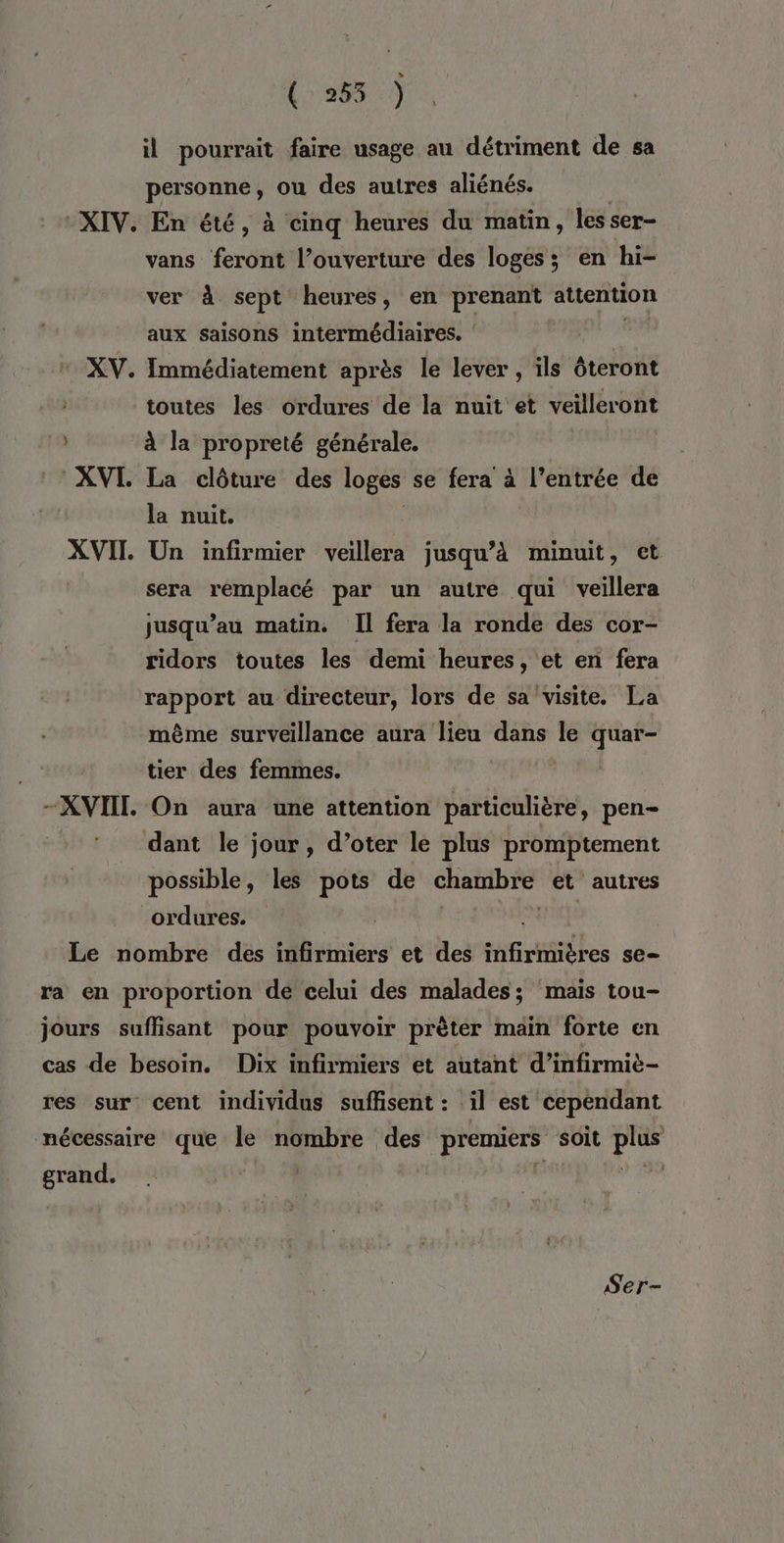 ( 255 ) il pourrait faire usage au détriment de sa personne, ou des autres aliénés. XIV. En été, à cinq heures du matin, les ser- vans feront l’ouverture des loges; en hi- ver à sept heures, en prenant attention aux saisons intermédiaires. XV. Immédiatement après le lever , ils ôteront toutes les ordures de la nuit et veilleront à la propreté générale. XVI. La clôture des loges se fera à l’entrée de la nuit. XVII. Un infirmier veillera jusqu’à minuit, et sera remplacé par un autre qui veillera jusqu’au matin. Il fera la ronde des cor- ridors toutes les demi heures, et en fera rapport au directeur, lors de sa visite. La même surveillance aura lieu dans le quar- tier des femmes. | -XVIIT. On aura une attention particulière, pen- dant le jour, d’oter le plus promptement possible, les pots de GHempre et autres ordures. | Le nombre des infirmiers et des nfiritières se— ra en proportion de celui des malades; mais tou- jours suffisant pour pouvoir prèter main forte en cas de besoin. Dix infirmiers et autant d’infirmie- res sur cent individus suffisent : il est cependant nécessaire que le nombre des premiers soit so grand. Re Ser-