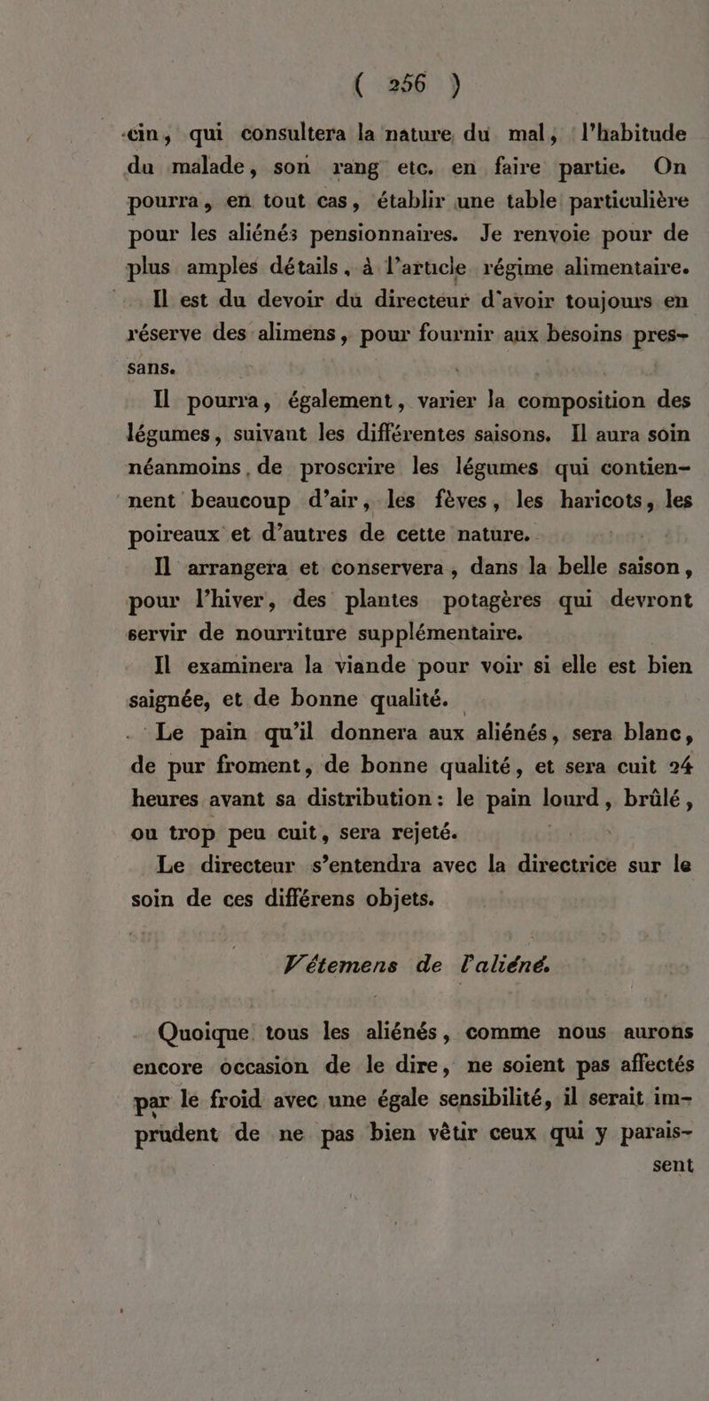 ‘in, qui consultera la nature, du mal, : l'habitude du malade, son rang etc. en faire partie On pourra, en tout cas, établir une table particulière pour les aliénés pensionnaires. Je renvoie pour de plus amples détails, à l’arucle régime alimentaire. Il est du devoir du directeur d'avoir toujours en réserve des alimens , pour fournir aux besoins pres- sans. Il pourra, également, varier la composition des légumes, suivant les différentes saisons. Il aura soin néanmoins, de proscrire les légumes qui contien- nent beaucoup d’air, les fèves, les haricots, les poireaux et d’autres de cette nature. Il arrangera et conservera, dans la belle saison, pour l'hiver, des plantes potagères qui devront servir de nourriture supplémentaire. Il examinera la viande pour voir si elle est bien saignée, et de bonne qualité. Le pain qu’il donnera aux aliénés, sera blanc, de pur froment, de bonne qualité, et sera cuit 24 heures avant sa distribution : le pain lourd, brûlé, ou trop peu cuit, sera rejeté. Le directeur s’entendra avec la directrice sur le soin de ces différens objets. Vétemens de Pabéid Quoique tous les aliénés, comme nous aurons encore occasion de le dire, ne soient pas affectés par le froid avec une égale sensibilité, il serait im- prudent de ne pas bien vêtir ceux qui y parais- sent