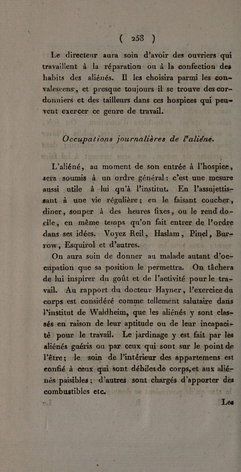 Le directenr aura soin d’avoir des ouvriers qui travaillent à la réparation ou à la confection des habits des aliénés. Il les choisira parmi les con- valeseens:, et presque toujours il se trouve des cor- donniers et des tailleurs dans ces hospices qui peu ‘vent exercer ce genre de travail. Occupations journalières de l’aliéné. L'aliéné, au moment de son entrée à l’hospice, sera soumis à un ordre général: c’est une mesure aussi utile à lui qu’à Pinstitut En l’assujettis- sant à une vie régulières; en le faisant coucher, diner, souper à des heures fixes, ou le rend do- cile, en même temps qu’on fait entrer de l’ordre dans ses idées. Voyez Reïl, Haslam, Pinel, Bur- row, Esquirol et d’autres. } On aura soin de donner au malade autant d’oc- cupation que sa position le permettra. On tâchera de lui inspirer du goût et de l’activité pour le tra- vail. ‘Au rapport du docteur Hayner, l’exercice du corps est considéré comme tellement salutaire dans l'institut de Waldheim, que les aliénés y sont clas- sés en raison de leur aptitude ou de leur incapaci- té pour le travail. Le jardinage y est fait par les aliénés guéris ou par ceux qui sont sur le point de l'être; ‘le: soin de l’intérieur des appartemens est confié à ceux qui sont débiles.de corps,et aux alié- nés :paisibles ;:- d’autres sont chargés d’ apporter dés combustibles etci tb tr ‘2 Les